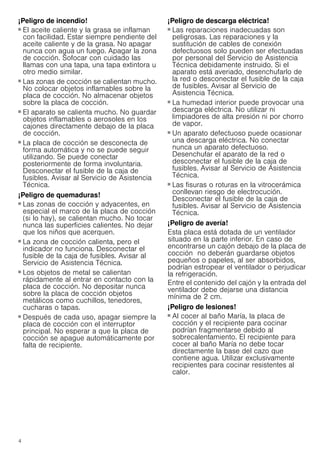 4
¡Peligro de incendio!
■ El aceite caliente y la grasa se inflaman
con facilidad. Estar siempre pendiente del
aceite caliente y de la grasa. No apagar
nunca con agua un fuego. Apagar la zona
de cocción. Sofocar con cuidado las
llamas con una tapa, una tapa extintora u
otro medio similar.
¡Peligro de incendio!
■ Las zonas de cocción se calientan mucho.
No colocar objetos inflamables sobre la
placa de cocción. No almacenar objetos
sobre la placa de cocción.
¡Peligro de incendio!
■ El aparato se calienta mucho. No guardar
objetos inflamables o aerosoles en los
cajones directamente debajo de la placa
de cocción.
¡Peligro de incendio!
■ La placa de cocción se desconecta de
forma automática y no se puede seguir
utilizando. Se puede conectar
posteriormente de forma involuntaria.
Desconectar el fusible de la caja de
fusibles. Avisar al Servicio de Asistencia
Técnica.
¡Peligro de quemaduras!
■ Las zonas de cocción y adyacentes, en
especial el marco de la placa de cocción
(si lo hay), se calientan mucho. No tocar
nunca las superficies calientes. No dejar
que los niños que acerquen.
¡Peligro de quemaduras!
■ La zona de cocción calienta, pero el
indicador no funciona. Desconectar el
fusible de la caja de fusibles. Avisar al
Servicio de Asistencia Técnica.
¡Peligro de quemaduras!
■ Los objetos de metal se calientan
rápidamente al entrar en contacto con la
placa de cocción. No depositar nunca
sobre la placa de cocción objetos
metálicos como cuchillos, tenedores,
cucharas o tapas.
¡Peligro de incendio!
■ Después de cada uso, apagar siempre la
placa de cocción con el interruptor
principal. No esperar a que la placa de
cocción se apague automáticamente por
falta de recipiente.
¡Peligro de descarga eléctrica!
■ Las reparaciones inadecuadas son
peligrosas. Las reparaciones y la
sustitución de cables de conexión
defectuosos solo pueden ser efectuadas
por personal del Servicio de Asistencia
Técnica debidamente instruido. Si el
aparato está averiado, desenchufarlo de
la red o desconectar el fusible de la caja
de fusibles. Avisar al Servicio de
Asistencia Técnica.
¡Peligro de descarga eléctrica!
■ La humedad interior puede provocar una
descarga eléctrica. No utilizar ni
limpiadores de alta presión ni por chorro
de vapor.
¡Peligro de descarga eléctrica!
■ Un aparato defectuoso puede ocasionar
una descarga eléctrica. No conectar
nunca un aparato defectuoso.
Desenchufar el aparato de la red o
desconectar el fusible de la caja de
fusibles. Avisar al Servicio de Asistencia
Técnica.
¡Peligro de descarga eléctrica!
■ Las fisuras o roturas en la vitrocerámica
conllevan riesgo de electrocución.
Desconectar el fusible de la caja de
fusibles. Avisar al Servicio de Asistencia
Técnica.
¡Peligro de avería!
Esta placa está dotada de un ventilador
situado en la parte inferior. En caso de
encontrarse un cajón debajo de la placa de
cocción no deberán guardarse objetos
pequeños o papeles, al ser absorbidos,
podrían estropear el ventilador o perjudicar
la refrigeración.
Entre el contenido del cajón y la entrada del
ventilador debe dejarse una distancia
mínima de 2 cm.
¡Peligro de lesiones!
■ Al cocer al baño María, la placa de
cocción y el recipiente para cocinar
podrían fragmentarse debido al
sobrecalentamiento. El recipiente para
cocer al baño María no debe tocar
directamente la base del cazo que
contiene agua. Utilizar exclusivamente
recipientes para cocinar resistentes al
calor.
¡Peligro de lesiones!
 