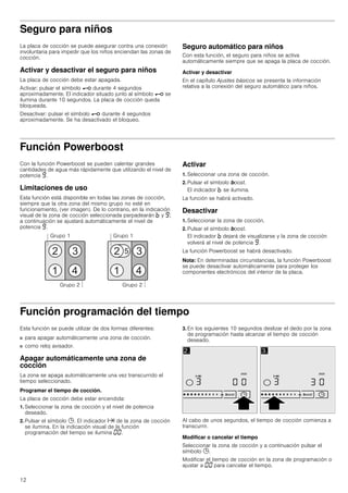 12
Seguro para niños
La placa de cocción se puede asegurar contra una conexión
involuntaria para impedir que los niños enciendan las zonas de
cocción.
Activar y desactivar el seguro para niños
La placa de cocción debe estar apagada.
Activar: pulsar el símbolo @ durante 4 segundos
aproximadamente. El indicador situado junto al símbolo @ se
ilumina durante 10 segundos. La placa de cocción queda
bloqueada.
Desactivar: pulsar el símbolo @ durante 4 segundos
aproximadamente. Se ha desactivado el bloqueo.
Seguro automático para niños
Con esta función, el seguro para niños se activa
automáticamente siempre que se apaga la placa de cocción.
Activar y desactivar
En el capítulo Ajustes básicos se presenta la información
relativa a la conexión del seguro automático para niños.
Función Powerboost
Con la función Powerboost se pueden calentar grandes
cantidades de agua más rápidamente que utilizando el nivel de
potencia Š.
Limitaciones de uso
Esta función está disponible en todas las zonas de cocción,
siempre que la otra zona del mismo grupo no esté en
funcionamiento, (ver imagen). De lo contrario, en la indicación
visual de la zona de cocción seleccionada parpadearán › y Š;
a continuación se ajustará automáticamente el nivel de
potencia Š.
Activar
1. Seleccionar una zona de cocción.
2. Pulsar el símbolo boost.
El indicador › se ilumina.
La función se habrá activado.
Desactivar
1. Seleccionar la zona de cocción.
2. Pulsar el símbolo boost.
El indicador › dejará de visualizarse y la zona de cocción
volverá al nivel de potencia Š.
La función Powerboost se habrá desactivado.
Nota: En determinadas circunstancias, la función Powerboost
se puede desactivar automáticamente para proteger los
componentes electrónicos del interior de la placa.
Función programación del tiempo
Esta función se puede utilizar de dos formas diferentes:
■ para apagar automáticamente una zona de cocción.
■ como reloj avisador.
Apagar automáticamente una zona de
cocción
La zona se apaga automáticamente una vez transcurrido el
tiempo seleccionado.
Programar el tiempo de cocción.
La placa de cocción debe estar encendida:
1. Seleccionar la zona de cocción y el nivel de potencia
deseado.
2. Pulsar el símbolo 0. El indicador x de la zona de cocción
se ilumina. En la indicación visual de la función
programación del tiempo se ilumina ‹‹.
3. En los siguientes 10 segundos deslizar el dedo por la zona
de programación hasta alcanzar el tiempo de cocción
deseado.
Al cabo de unos segundos, el tiempo de cocción comienza a
transcurrir.
Modificar o cancelar el tiempo
Seleccionar la zona de cocción y a continuación pulsar el
símbolo 0.
Modificar el tiempo de cocción en la zona de programación o
ajustar a ‹‹ para cancelar el tiempo.
 
