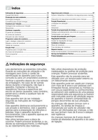 18
ì Índice[pt]Instruçõesdeserviço
Indicações de segurança ........................................................ 18
Causas dos danos ..........................................................................20
Protecção do meio ambiente.................................................. 20
Eliminação ecológica......................................................................20
Conselhos para poupar energia...................................................20
Cozedura por indução............................................................. 21
Vantagens da cozedura por indução ..........................................21
Recipientes .......................................................................................21
Conhecer o aparelho ............................................................... 22
O painel de comandos...................................................................22
As zonas de cozedura....................................................................22
Indicador de calor residual............................................................22
Programar a placa de cozedura.............................................. 23
Ligar e desligar a placa de cozedura..........................................23
Regular a zona de cozedura .........................................................23
Tabela de cozedura.........................................................................23
Função fritar............................................................................. 25
Frigideiras para a função fritar......................................................25
Os níveis de temperatura...............................................................25
Como programar .............................................................................25
Tabela ................................................................................................26
Segurança para crianças ........................................................ 27
Activar e desactivar o dispositivo de segurança para crianças
.............................................................................................................27
Dispositivo de segurança automático para crianças ............... 27
Função Powerboost................................................................. 27
Limitações de utilização .................................................................27
Activar ................................................................................................27
Desactivar..........................................................................................27
Função de programação do tempo........................................ 27
Desligar automaticamente uma zona de cozedura .................. 27
Temporizador com alarme.............................................................28
Função de protecção para limpeza........................................ 28
Regulações de base ................................................................ 28
Aceder às regulações de base.....................................................29
Cuidados e limpeza ................................................................. 29
Placa de cozedura...........................................................................29
Friso da placa de cozedura...........................................................29
Reparar avarias........................................................................ 30
Ruído normal durante o funcionamento do aparelho .............. 30
Serviço de Assistência Técnica ............................................. 31
Pratos testados........................................................................ 31
: Indicações de segurança
Leia atentamente as presentes instruções.
Guarde as instruções de utilização e de
montagem bem como o cartão de
identificação do aparelho para futura
consulta ou para um proprietário posterior.
Verificar o aparelho depois de o ter retirado
da embalagem. No caso de ter sofrido
danos durante o transporte, não ligar o
aparelho. Contactar o Serviço de
Assistência Técnica e especificar por
escrito os danos causados, caso contrário,
perder-se-á o direito a qualquer tipo de
indemnização.
Este aparelho tem de ser instalado
segundo as instruções de montagem
incluídas.
Este aparelho destina-se exclusivamente a
uso privado e doméstico. Use o aparelho
apenas para a preparação de refeições e
bebidas. Vigie o aparelho durante o
funcionamento. Use o aparelho apenas em
espaços fechados.
Não utilize tampas para a placa de
cozinhar. Podem provocar acidentes, p. ex.,
devido ao sobreaquecimento, à inflamação
ou ao rebentamento dos materiais.
Não utilize dispositivos de proteção
inadequados ou grelhas de proteção para
crianças. Podem provocar acidentes.
Este aparelho não foi previsto para ser
utilizado com um temporizador externo ou
um telecomando externo.
Este aparelho pode ser usado por crianças
com mais de 8 anos e por pessoas com
limitações físicas, sensoriais ou mentais ou
com pouca experiência ou conhecimentos,
se estiverem sob vigilância de uma pessoa
responsável pela sua segurança ou tiverem
sido instruídas acerca da utilização segura
do aparelho e tiverem compreendido os
perigos decorrentes da sua utilização.
As crianças não devem brincar com o
aparelho. As tarefas de limpeza e
manutenção por parte do utilizador não
devem ser efectuadas por crianças, a não
ser que tenham mais de 8 anos e estejam
sob vigilância.
As crianças menores de 8 anos devem
manter-se afastadas do aparelho e do cabo
de ligação.
 
