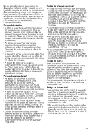 19
Se for portador de um pacemaker ou
dispositivo médico similar, deverá ter um
cuidado especial ao utilizar ou aproximar-se
das placas de cozedura por indução em
funcionamento. Consulte o seu médico ou
o fabricante do dispositivo, para assegurar-
se de que cumpre a legislação vigente e
informar-se sobre as possíveis
incompatibilidades.
Perigo de incêndio!
■ O óleo e a gordura quentes incendeiam-
se rapidamente. Nunca deixe óleo ou
gordura quentes sem vigilância. Nunca
apague fogo com água. Desligue a zona
de cozinhar. Abafe as chamas com uma
tampa, manta de amianto ou um objecto
equivalente.
Perigo de incêndio!
■ As zonas de cozinhar ficam muito
quentes. Nunca coloque objectos
inflamáveis sobre a placa de cozinhar.
Não guarde objectos sobre a placa de
cozinhar.
Perigo de incêndio!
■ O aparelho atinge temperaturas altas. Não
guarde objectos inflamáveis ou latas de
spray em gavetas directamente por baixo
da placa de cozinhar.
Perigo de incêndio!
■ A placa de cozinhar desliga-se
automaticamente e não é possível utilizá-
la. Pode, mais tarde, voltar a ligar-se
inadvertidamente. Desligue o disjuntor no
quadro eléctrico. Contacte o serviço de
assistência técnica.
Perigo de queimaduras!
■ As zonas de cozinhar e as suas
imediações, nomeadamente uma
estrutura da placa de cozinhar,
eventualmente existente, ficam muito
quentes. Nunca toque nas superfícies
quentes. Mantenha as crianças afastadas.
Perigo de queimaduras!
■ A zona de cozinhar aquece, mas a
indicação não está a funcionar. Desligue
o disjuntor no quadro eléctrico. Contacte
o serviço de assistência técnica.
Perigo de queimaduras!
■ Os objectos de metal aquecem muito
rapidamente na placa de cozinhar. Nunca
deposite objectos de metal, como p. ex.
facas, garfos, colheres e tampas sobre a
placa de cozinhar.
Perigo de incêndio!
■ Depois de cada utilização, desligar
sempre a placa de cozedura, utilizando o
interruptor principal. Não esperar que a
placa de cozedura se desligue
automaticamente por não ter qualquer
recipiente.
Perigo de choque eléctrico!
■ As reparações indevidas são perigosas.
As reparações e substituições de cabos
danificados só podem ser efectuadas por
técnicos especializados do Serviço de
Assistência Técnica. Se o aparelho estiver
avariado, puxe a ficha da tomada ou
desligue o disjuntor no quadro eléctrico.
Contacte o Serviço de Assistência
Técnica.
Perigo de choque eléctrico!
■ A humidade que se infiltra no aparelho
pode dar origem a um choque eléctrico.
Não utilize aparelhos de limpeza a alta
pressão ou de limpeza a vapor.
Perigo de choque eléctrico!
■ Um aparelho avariado pode causar
choques eléctricos. Nunca ligue um
aparelho avariado. Puxe a ficha da
tomada ou desligue o disjuntor no quadro
eléctrico. Contacte o Serviço de
Assistência Técnica.
Perigo de choque eléctrico!
■ Se a vitrocerâmica estiver estalada ou
apresentar falhas pode dar origem a
choques eléctricos. Desligue o disjuntor
no quadro eléctrico. Contacte o serviço de
assistência técnica.
Perigo de avaria!
Esta placa está equipada com um
ventilador situado na parte inferior. Caso
haja uma gaveta debaixo da placa de
cozedura, não deve ser utilizada para
guardar objectos pequenos ou papéis,
pois, ao serem absorvidos, poderiam
danificar o ventilador e prejudicar o
processo de refrigeração.
Entre o conteúdo da gaveta e a entrada do
ventilador deve deixar-se uma distância
mínima de 2 cm.
Perigo de ferimentos!
■ Ao cozinhar em banho-maria a placa de
cozinhar e o recipiente podem quebrar
devido a sobreaquecimento. O recipiente
em banho-maria não pode tocar
directamente no fundo do tacho cheio de
água. Utilize apenas recipientes
resistentes ao calor.
Perigo de ferimentos!
■ Os recipientes de cozinhar podem saltar
repentinamente devido a líquidos entre a
base do recipiente e a zona de cozinhar.
Mantenha a zona de cozinhar e a base do
recipiente sempre secas.
 