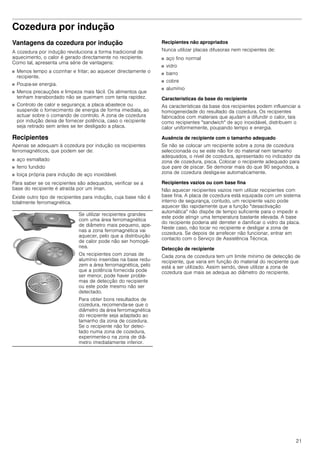 21
Cozedura por indução
Vantagens da cozedura por indução
A cozedura por indução revoluciona a forma tradicional de
aquecimento, o calor é gerado directamente no recipiente.
Como tal, apresenta uma série de vantagens:
■ Menos tempo a cozinhar e fritar; ao aquecer directamente o
recipiente.
■ Poupa-se energia.
■ Menos precauções e limpeza mais fácil. Os alimentos que
tenham transbordado não se queimam com tanta rapidez.
■ Controlo de calor e segurança; a placa abastece ou
suspende o fornecimento de energia de forma imediata, ao
actuar sobre o comando de controlo. A zona de cozedura
por indução deixa de fornecer potência, caso o recipiente
seja retirado sem antes se ter desligado a placa.
Recipientes
Apenas se adequam à cozedura por indução os recipientes
ferromagnéticos, que podem ser de:
■ aço esmaltado
■ ferro fundido
■ loiça própria para indução de aço inoxidável.
Para saber se os recipientes são adequados, verificar se a
base do recipiente é atraída por um íman.
Existe outro tipo de recipientes para indução, cuja base não é
totalmente ferromagnética.
Recipientes não apropriados
Nunca utilizar placas difusoras nem recipientes de:
■ aço fino normal
■ vidro
■ barro
■ cobre
■ alumínio
Características da base do recipiente
As características da base dos recipientes podem influenciar a
homogeneidade do resultado da cozedura. Os recipientes
fabricados com materiais que ajudam a difundir o calor, tais
como recipientes "sandwich" de aço inoxidável, distribuem o
calor uniformemente, poupando tempo e energia.
Ausência de recipiente com o tamanho adequado
Se não se colocar um recipiente sobre a zona de cozedura
seleccionada ou se este não for do material nem tamanho
adequados, o nível de cozedura, apresentado no indicador da
zona de cozedura, pisca. Colocar o recipiente adequado para
que pare de piscar. Se demorar mais do que 90 segundos, a
zona de cozedura desliga-se automaticamente.
Recipientes vazios ou com base fina
Não aquecer recipientes vazios nem utilizar recipientes com
base fina. A placa de cozedura está equipada com um sistema
interno de segurança, contudo, um recipiente vazio pode
aquecer tão rapidamente que a função "desactivação
automática" não dispõe de tempo suficiente para o impedir e
este pode atingir uma temperatura bastante elevada. A base
do recipiente poderia até derreter e danificar o vidro da placa.
Neste caso, não tocar no recipiente e desligar a zona de
cozedura. Se depois de arrefecer não funcionar, entrar em
contacto com o Serviço de Assistência Técnica.
Detecção de recipiente
Cada zona de cozedura tem um limite mínimo de detecção de
recipiente, que varia em função do material do recipiente que
está a ser utilizado. Assim sendo, deve utilizar a zona de
cozedura que mais se adequa ao diâmetro do recipiente.
Se utilizar recipientes grandes
com uma área ferromagnética
de diâmetro mais pequeno, ape-
nas a zona ferromagnética vai
aquecer, pelo que a distribuição
de calor pode não ser homogé-
nea.
Os recipientes com zonas de
alumínio inseridas na base redu-
zem a área ferromagnética, pelo
que a potência fornecida pode
ser menor, pode haver proble-
mas de detecção do recipiente
ou este pode mesmo não ser
detectado.
Para obter bons resultados de
cozedura, recomenda-se que o
diâmetro da área ferromagnética
do recipiente seja adaptado ao
tamanho da zona de cozedura.
Se o recipiente não for detec-
tado numa zona de cozedura,
experimente-o na zona de diâ-
metro imediatamente inferior.
 