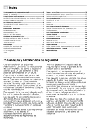 3
Û Índice[es]Instruccionesdeuso
Consejos y advertencias de seguridad....................................3
Causas de los daños.........................................................................5
Protección del medio ambiente ................................................5
Eliminación de residuos respetuosa con el medio ambiente....5
Consejos para ahorrar energía........................................................5
La Cocción por Inducción .........................................................6
Ventajas de la Cocción por Inducción ...........................................6
Recipientes ..........................................................................................6
Presentación del aparato...........................................................7
El panel de mando .............................................................................7
Las zonas de cocción........................................................................7
Indicador de calor residual...............................................................7
Programar la placa de cocción .................................................8
Encender y apagar la placa de cocción........................................8
Ajustar la zona de cocción ...............................................................8
Tabla de cocción ................................................................................8
Función freír..............................................................................10
Sartenes para la función freír ........................................................10
Los niveles de temperatura ...........................................................10
Así se programa ..............................................................................10
Tabla...................................................................................................11
Seguro para niños....................................................................12
Activar y desactivar el seguro para niños................................... 12
Seguro automático para niños......................................................12
Función Powerboost ................................................................12
Limitaciones de uso ........................................................................12
Activar ................................................................................................12
Desactivar..........................................................................................12
Función programación del tiempo..........................................12
Apagar automáticamente una zona de cocción........................ 12
El reloj avisador................................................................................13
Función protección para limpieza ..........................................13
Ajustes básicos ........................................................................13
Acceder a los ajustes básicos......................................................14
Cuidados y limpieza.................................................................14
Placa de cocción .............................................................................14
Marco de la placa de cocción ......................................................14
Reparar averías.........................................................................15
Ruido normal durante el funcionamiento del aparato.............. 15
Servicio de Asistencia Técnica...............................................16
Platos testados.........................................................................16
: Consejos y advertencias de seguridad
Leer con atención las siguientes
instrucciones. Conservar las instrucciones
de uso y montaje, así como la tarjeta del
aparato para un uso posterior o para
posibles compradores en un futuro.
Comprobar el aparato tras sacarlo del
embalaje. En caso de que haya sufrido
daños durante el transporte, no conectar el
aparato, ponerse en contacto con el
Servicio Técnico y dejar constancia por
escrito de los daños ocasionados, de lo
contrario se perderá el derecho a cualquier
tipo de indemnización.
Este aparato tiene que ser instalado según
las instrucciones de montaje incluidas.
Este aparato ha sido diseñado para uso
doméstico. Utilizar el aparato
exclusivamente para preparar alimentos y
bebidas.Vigilarlo mientras está funcionando
y emplearlo exclusivamente en espacios
cerrados.
No usar cubiertas. Estas pueden provocar
accidentes, p. ej. debido al
sobrecalentamiento, ignición o
desprendimiento de fragmentos de
materiales.
No usar protectores inadecuados de
seguridad para niños o guardas. Estos
pueden causar accidentes.
Este aparato no está previsto para el
funcionamiento con un reloj temporizador
externo o un mando a distancia.
Este aparato puede ser utilizado por niños
a partir de 8 años y por personas con
limitaciones físicas, sensoriales o psíquicas,
o que carezcan de experiencia y
conocimientos, siempre y cuando sea bajo
la supervisión de una persona responsable
de su seguridad o que le haya instruido en
el uso correcto del aparato siendo
consciente de los daños que se pudieran
ocasionar.
No dejar que los niños jueguen con el
aparato. La limpieza y el mantenimiento
rutinario no deben encomendarse a los
niños a menos que sean mayores de 8
años y lo hagan bajo supervisión.
Mantener los niños menores de 8 años
alejados del aparato y del cable de
conexión.
 