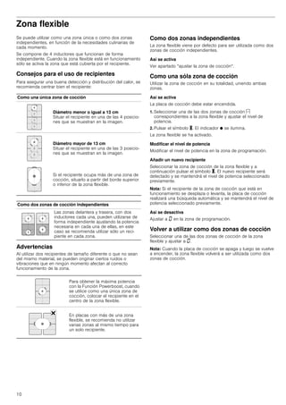 10
Zona flexible
Se puede utilizar como una zona única o como dos zonas
independientes, en función de la necesidades culinarias de
cada momento.
Se compone de 4 inductores que funcionan de forma
independiente. Cuando la zona flexible está en funcionamiento
sólo se activa la zona que está cubierta por el recipiente.
Consejos para el uso de recipientes
Para asegurar una buena detección y distribución del calor, se
recomienda centrar bien el recipiente:
Advertencias
Al utilizar dos recipientes de tamaño diferente o que no sean
del mismo material, se pueden originar ciertos ruidos o
vibraciones que en ningún momento afectan al correcto
funcionamiento de la zona.
Como dos zonas independientes
La zona flexible viene por defecto para ser utilizada como dos
zonas de cocción independientes.
Así se activa
Ver apartado “ajustar la zona de cocción“.
Como una sóla zona de cocción
Utilizar la zona de cocción en su totalidad, uniendo ambas
zonas.
Así se activa
La placa de cocción debe estar encendida.
1. Seleccionar una de las dos zonas de cocción c
correspondientes a la zona flexible y ajustar el nivel de
potencia.
2. Pulsar el símbolo X. El indicador Ú se ilumina.
La zona flexible se ha activado.
Modificar el nivel de potencia
Modificar el nivel de potencia en la zona de programación.
Añadir un nuevo recipiente
Seleccionar la zona de cocción de la zona flexible y a
continuación pulsar el símbolo X. El nuevo recipiente será
detectado y se mantendrá el nivel de potencia seleccionado
previamente.
Nota: Si el recipiente de la zona de cocción que está en
funcionamiento se desplaza o levanta, la placa de cocción
realizará una búsqueda automática y se mantendrá el nivel de
potencia seleccionado previamente.
Así se desactiva
Ajustar a ‹ en la zona de programación.
Volver a utilizar como dos zonas de cocción
Seleccionar una de las dos zonas de cocción de la zona
flexible y ajustar a ‹.
Nota: Cuando la placa de cocción se apaga y luego se vuelve
a encender, la zona flexible volverá a ser utilizada como dos
zonas de cocción.
Como una única zona de cocción
Diámetro menor o igual a 13 cm
Situar el recipiente en una de las 4 posicio-
nes que se muestran en la imagen.
Diámetro mayor de 13 cm
Situar el recipiente en una de las 3 posicio-
nes que se muestran en la imagen.
Si el recipiente ocupa más de una zona de
cocción, situarlo a partir del borde superior
o inferior de la zona flexible.
Como dos zonas de cocción independientes
Las zonas delantera y trasera, con dos
inductores cada una, pueden utilizarse de
forma independiente ajustando la potencia
necesaria en cada una de ellas, en este
caso se recomienda utilizar sólo un reci-
piente en cada zona.
Para obtener la máxima potencia
con la Función Powerboost, cuando
se utilice como una única zona de
cocción, colocar el recipiente en el
centro de la zona flexible.
En placas con más de una zona
flexible, se recomienda no utilizar
varias zonas al mismo tiempo para
un solo recipiente.
 