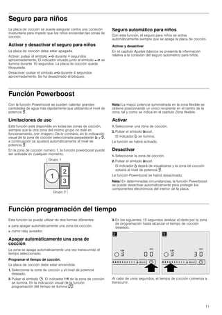 11
Seguro para niños
La placa de cocción se puede asegurar contra una conexión
involuntaria para impedir que los niños enciendan las zonas de
cocción.
Activar y desactivar el seguro para niños
La placa de cocción debe estar apagada.
Activar: pulsar el símbolo @ durante 4 segundos
aproximadamente. El indicador situado junto al símbolo @ se
ilumina durante 10 segundos. La placa de cocción queda
bloqueada.
Desactivar: pulsar el símbolo @ durante 4 segundos
aproximadamente. Se ha desactivado el bloqueo.
Seguro automático para niños
Con esta función, el seguro para niños se activa
automáticamente siempre que se apaga la placa de cocción.
Activar y desactivar
En el capítulo Ajustes básicos se presenta la información
relativa a la conexión del seguro automático para niños.
Función Powerboost
Con la función Powerboost se pueden calentar grandes
cantidades de agua más rápidamente que utilizando el nivel de
potencia Š.
Limitaciones de uso
Esta función está disponible en todas las zonas de cocción,
siempre que la otra zona del mismo grupo no esté en
funcionamiento, (ver imagen). De lo contrario, en la indicación
visual de la zona de cocción seleccionada parpadearán › y Š;
a continuación se ajustará automáticamente el nivel de
potencia Š.
En la zona de cocción número 1, la función powerboost puede
ser activada en cualquier momento.
Nota: La mayor potencia suministrada en la zona flexible se
obtiene posicionando un único recipiente en el centro de la
zona, tal y como se indica en el capítulo Zona flexible.
Activar
1. Seleccionar una zona de cocción.
2. Pulsar el símbolo boost.
El indicador › se ilumina.
La función se habrá activado.
Desactivar
1. Seleccionar la zona de cocción.
2. Pulsar el símbolo boost.
El indicador › dejará de visualizarse y la zona de cocción
volverá al nivel de potencia Š.
La función Powerboost se habrá desactivado.
Nota: En determinadas circunstancias, la función Powerboost
se puede desactivar automáticamente para proteger los
componentes electrónicos del interior de la placa.
Función programación del tiempo
Esta función se puede utilizar de dos formas diferentes:
■ para apagar automáticamente una zona de cocción.
■ como reloj avisador.
Apagar automáticamente una zona de
cocción
La zona se apaga automáticamente una vez transcurrido el
tiempo seleccionado.
Programar el tiempo de cocción.
La placa de cocción debe estar encendida:
1. Seleccionar la zona de cocción y el nivel de potencia
deseado.
2. Pulsar el símbolo 0. El indicador x de la zona de cocción
se ilumina. En la indicación visual de la función
programación del tiempo se ilumina ‹‹.
3. En los siguientes 10 segundos deslizar el dedo por la zona
de programación hasta alcanzar el tiempo de cocción
deseado.
Al cabo de unos segundos, el tiempo de cocción comienza a
transcurrir.
 