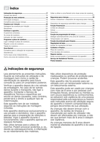 17
ì Índice[pt]Instruçõesdeserviço
Indicações de segurança.........................................................17
Causas dos danos ..........................................................................19
Protecção do meio ambiente...................................................19
Eliminação ecológica......................................................................19
Conselhos para poupar energia...................................................19
Cozedura por indução .............................................................20
Vantagens da cozedura por indução ..........................................20
Recipientes .......................................................................................20
Conhecer o aparelho................................................................21
O painel de comandos...................................................................21
As zonas de cozedura....................................................................21
Indicador de calor residual............................................................21
Programar a placa de cozedura..............................................22
Ligar e desligar a placa de cozedura..........................................22
Regular a zona de cozedura .........................................................22
Tabela de cozedura.........................................................................22
Zona flexível..............................................................................24
Conselhos para a utilização de recipientes ............................... 24
Advertências .....................................................................................24
Como duas zonas independentes ...............................................24
Como uma zona de cozedura única............................................24
Voltar a utilizar a zona flexível como duas zonas de cozedura
.............................................................................................................24
Segurança para crianças.........................................................25
Activar e desactivar o dispositivo de segurança para crianças
.............................................................................................................25
Dispositivo de segurança automático para crianças ............... 25
Função Powerboost .................................................................25
Limites de utilização........................................................................25
Activar ................................................................................................25
Desactivar..........................................................................................25
Função de programação do tempo.........................................25
Desligar automaticamente uma zona de cozedura .................. 25
Temporizador com alarme.............................................................26
Função de protecção para limpeza.........................................26
Regulações de base.................................................................26
Aceder às regulações de base.....................................................27
Cuidados e limpeza..................................................................27
Placa de cozedura...........................................................................27
Friso da placa de cozedura...........................................................27
Reparar avarias.........................................................................28
Ruído normal durante o funcionamento do aparelho .............. 28
Serviço de Assistência Técnica..............................................29
Pratos testados ........................................................................29
: Indicações de segurança
Leia atentamente as presentes instruções.
Guarde as instruções de utilização e de
montagem bem como o cartão de
identificação do aparelho para futura
consulta ou para um proprietário posterior.
Verificar o aparelho depois de o ter retirado
da embalagem. No caso de ter sofrido
danos durante o transporte, não ligar o
aparelho. Contactar o Serviço de
Assistência Técnica e especificar por
escrito os danos causados, caso contrário,
perder-se-á o direito a qualquer tipo de
indemnização.
Este aparelho tem de ser instalado
segundo as instruções de montagem
incluídas.
Este aparelho destina-se exclusivamente a
uso privado e doméstico. Use o aparelho
apenas para a preparação de refeições e
bebidas. Vigie o aparelho durante o
funcionamento. Use o aparelho apenas em
espaços fechados.
Não utilize tampas para a placa de
cozinhar. Podem provocar acidentes, p. ex.,
devido ao sobreaquecimento, à inflamação
ou ao rebentamento dos materiais.
Não utilize dispositivos de proteção
inadequados ou grelhas de proteção para
crianças. Podem provocar acidentes.
Este aparelho não foi previsto para ser
utilizado com um temporizador externo ou
um telecomando externo.
Este aparelho pode ser usado por crianças
com mais de 8 anos e por pessoas com
limitações físicas, sensoriais ou mentais ou
com pouca experiência ou conhecimentos,
se estiverem sob vigilância de uma pessoa
responsável pela sua segurança ou tiverem
sido instruídas acerca da utilização segura
do aparelho e tiverem compreendido os
perigos decorrentes da sua utilização.
As crianças não devem brincar com o
aparelho. As tarefas de limpeza e
manutenção por parte do utilizador não
devem ser efectuadas por crianças, a não
ser que tenham mais de 8 anos e estejam
sob vigilância.
As crianças menores de 8 anos devem
manter-se afastadas do aparelho e do cabo
de ligação.
 