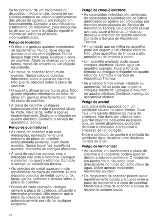 18
Se for portador de um pacemaker ou
dispositivo médico similar, deverá ter um
cuidado especial ao utilizar ou aproximar-se
das placas de cozedura por indução em
funcionamento. Consulte o seu médico ou
o fabricante do dispositivo, para assegurar-
se de que cumpre a legislação vigente e
informar-se sobre as possíveis
incompatibilidades.
Perigo de incêndio!
■ O óleo e a gordura quentes incendeiam-
se rapidamente. Nunca deixe óleo ou
gordura quentes sem vigilância. Nunca
apague fogo com água. Desligue a zona
de cozinhar. Abafe as chamas com uma
tampa, manta de amianto ou um objecto
equivalente.
Perigo de incêndio!
■ As zonas de cozinhar ficam muito
quentes. Nunca coloque objectos
inflamáveis sobre a placa de cozinhar.
Não guarde objectos sobre a placa de
cozinhar.
Perigo de incêndio!
■ O aparelho atinge temperaturas altas. Não
guarde objectos inflamáveis ou latas de
spray em gavetas directamente por baixo
da placa de cozinhar.
Perigo de incêndio!
■ A placa de cozinhar desliga-se
automaticamente e não é possível utilizá-
la. Pode, mais tarde, voltar a ligar-se
inadvertidamente. Desligue o disjuntor no
quadro eléctrico. Contacte o serviço de
assistência técnica.
Perigo de queimaduras!
■ As zonas de cozinhar e as suas
imediações, nomeadamente uma
estrutura da placa de cozinhar,
eventualmente existente, ficam muito
quentes. Nunca toque nas superfícies
quentes. Mantenha as crianças afastadas.
Perigo de queimaduras!
■ A zona de cozinhar aquece, mas a
indicação não está a funcionar. Desligue
o disjuntor no quadro eléctrico. Contacte
o serviço de assistência técnica.
Perigo de queimaduras!
■ Os objectos de metal aquecem muito
rapidamente na placa de cozinhar. Nunca
deposite objectos de metal, como p. ex.
facas, garfos, colheres e tampas sobre a
placa de cozinhar.
Perigo de incêndio!
■ Depois de cada utilização, desligar
sempre a placa de cozedura, utilizando o
interruptor principal. Não esperar que a
placa de cozedura se desligue
automaticamente por não ter qualquer
recipiente.
Perigo de choque eléctrico!
■ As reparações indevidas são perigosas.
As reparações e substituições de cabos
danificados só podem ser efectuadas por
técnicos especializados do Serviço de
Assistência Técnica. Se o aparelho estiver
avariado, puxe a ficha da tomada ou
desligue o disjuntor no quadro eléctrico.
Contacte o Serviço de Assistência
Técnica.
Perigo de choque eléctrico!
■ A humidade que se infiltra no aparelho
pode dar origem a um choque eléctrico.
Não utilize aparelhos de limpeza a alta
pressão ou de limpeza a vapor.
Perigo de choque eléctrico!
■ Um aparelho avariado pode causar
choques eléctricos. Nunca ligue um
aparelho avariado. Puxe a ficha da
tomada ou desligue o disjuntor no quadro
eléctrico. Contacte o Serviço de
Assistência Técnica.
Perigo de choque eléctrico!
■ Se a vitrocerâmica estiver estalada ou
apresentar falhas pode dar origem a
choques eléctricos. Desligue o disjuntor
no quadro eléctrico. Contacte o serviço de
assistência técnica.
Perigo de avaria!
Esta placa está equipada com um
ventilador situado na parte inferior. Caso
haja uma gaveta debaixo da placa de
cozedura, não deve ser utilizada para
guardar objectos pequenos ou papéis,
pois, ao serem absorvidos, poderiam
danificar o ventilador e prejudicar o
processo de refrigeração.
Entre o conteúdo da gaveta e a entrada do
ventilador deve deixar-se uma distância
mínima de 2 cm.
Perigo de ferimentos!
■ Ao cozinhar em banho-maria a placa de
cozinhar e o recipiente podem quebrar
devido a sobreaquecimento. O recipiente
em banho-maria não pode tocar
directamente no fundo do tacho cheio de
água. Utilize apenas recipientes
resistentes ao calor.
Perigo de ferimentos!
■ Os recipientes de cozinhar podem saltar
repentinamente devido a líquidos entre a
base do recipiente e a zona de cozinhar.
Mantenha a zona de cozinhar e a base do
recipiente sempre secas.
 