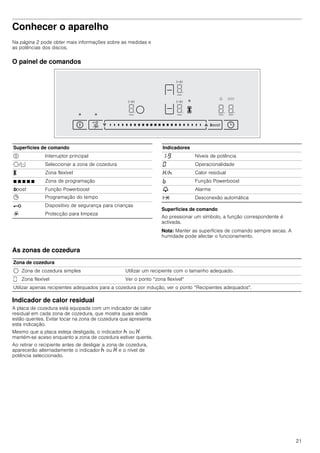 21
Conhecer o aparelho
Na página 2 pode obter mais informações sobre as medidas e
as potências dos discos.
O painel de comandos
Superfícies de comando
Ao pressionar um símbolo, a função correspondente é
activada.
Nota: Manter as superfícies de comando sempre secas. A
humidade pode afectar o funcionamento.
As zonas de cozedura
Indicador de calor residual
A placa de cozedura está equipada com um indicador de calor
residual em cada zona de cozedura, que mostra quais ainda
estão quentes. Evitar tocar na zona de cozedura que apresenta
esta indicação.
Mesmo que a placa esteja desligada, o indicador œ ou •
mantém-se aceso enquanto a zona de cozedura estiver quente.
Ao retirar o recipiente antes de desligar a zona de cozedura,
aparecerão alternadamente o indicador œ ou • e o nível de
potência seleccionado.
Superfícies de comando
# Interruptor principal
$/d Seleccionar a zona de cozedura
X Zona flexível
Ø Ø Ø Ø Ø Zona de programação
boost Função Powerboost
0 Programação do tempo
@ Dispositivo de segurança para crianças
R Protecção para limpeza
Indicadores
‚-Š Níveis de potência
‹ Operacionalidade
•/œ Calor residual
› Função Powerboost
V Alarme
x Desconexão automática
Zona de cozedura
$ Zona de cozedura simples Utilizar um recipiente com o tamanho adequado.
û Zona flexível Ver o ponto “zona flexível“
Utilizar apenas recipientes adequados para a cozedura por indução, ver o ponto “Recipientes adequados".
 