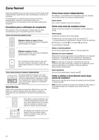 24
Zona flexível
Pode ser utilizada como uma zona única ou como duas zonas
independentes, dependendo das necessidades culinárias do
momento.
É composta por 4 indutores que funcionam de forma
independente. Quando a zona flexível estiver em
funcionamento, só é activada a zona que está coberta pelo
recipiente.
Conselhos para a utilização de recipientes
Para garantir uma boa detecção e distribuição do calor,
recomenda-se que o recipiente fique bem centrado:
Advertências
Utilizar dois recipientes de tamanhos diferentes ou que não
sejam do mesmo material, pode dar origem a ruídos ou
vibrações que não afectarão o correcto funcionamento da
zona.
Como duas zonas independentes
Por defeito, a zona flexível vem preparada para ser utilizada
como duas zonas de cozedura independentes.
Como activar
Ver o ponto “ajustar a zona de cozedura“.
Como uma zona de cozedura única
Utilizar a zona de cozedura na totalidade, unindo ambas as
zonas.
Como activar
A placa de cozedura deve estar ligada.
1. Seleccionar uma das duas zonas de cozedura c
correspondentes à zona flexível e regular o nível de potência.
2. Pressionar o símbolo X. O indicador Ú acende-se.
A zona flexível é activada.
Alterar o nível de potência
Na zona de programação, alterar o nível de potência.
Adicionar um novo recipiente
Seleccionar a zona de cozedura da zona flexível e, em seguida,
pressionar o símbolo X. O novo recipiente é detectado e
mantém-se o nível de potência seleccionado previamente.
Nota: Se deslocar ou levantar o recipiente da zona de
cozedura que está a funcionar, a placa de cozedura faz uma
procura automática e é mantido o nível de potência
seleccionado previamente.
Como desactivar
Na zona de programação, regular para ‹.
Voltar a utilizar a zona flexível como duas
zonas de cozedura
Seleccionar uma das duas zonas de cozedura da zona flexível
e regular para ‹.
Nota: Quando a placa de cozedura se desliga e volta a ligar, a
zona flexível volta a ser utilizada como duas zonas de
cozedura.
Como uma zona de cozedura única
Diâmetro inferior ou igual a 13 cm
Colocar o recipiente numa das 4 posições
apresentadas na imagem.
Diâmetro superior a 13 cm
Colocar o recipiente numa das 3 posições
apresentadas na imagem.
Se o recipiente ocupar mais do que uma
zona de cozedura, colocá-lo a partir da
extremidade superior ou inferior da zona fle-
xível.
Como duas zonas de cozedura independentes
As zonas dianteira e traseira, com dois
indutores cada uma, podem ser utilizadas
de forma independente, regulando a potên-
cia necessária em cada uma delas; neste
caso, deve utilizar apenas um recipiente
em cada zona.
Para obter a máxima potência com
a função Powerboost, quando utili-
zar a zona flexível como uma única
zona de cozedura, colocar o reci-
piente no centro da zona flexível.
Em placas com mais de uma zona
flexível, não deve utilizar várias
zonas ao mesmo tempo para um
único recipiente.
 