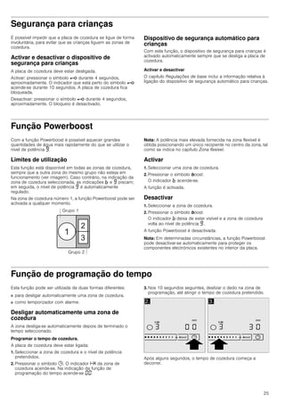 25
Segurança para crianças
É possível impedir que a placa de cozedura se ligue de forma
involuntária, para evitar que as crianças liguem as zonas de
cozedura.
Activar e desactivar o dispositivo de
segurança para crianças
A placa de cozedura deve estar desligada.
Activar: pressionar o símbolo @ durante 4 segundos,
aproximadamente. O indicador que está perto do símbolo @
acende-se durante 10 segundos. A placa de cozedura fica
bloqueada.
Desactivar: pressionar o símbolo @ durante 4 segundos,
aproximadamente. O bloqueio é desactivado.
Dispositivo de segurança automático para
crianças
Com esta função, o dispositivo de segurança para crianças é
activado automaticamente sempre que se desliga a placa de
cozedura.
Activar e desactivar
O capítulo Regulações de base inclui a informação relativa à
ligação do dispositivo de segurança automático para crianças.
Função Powerboost
Com a função Powerboost é possível aquecer grandes
quantidades de água mais rapidamente do que se utilizar o
nível de potência Š.
Limites de utilização
Esta função está disponível em todas as zonas de cozedura,
sempre que a outra zona do mesmo grupo não esteja em
funcionamento (ver imagem). Caso contrário, na indicação da
zona de cozedura seleccionada, as indicações › e Š piscam;
em seguida, o nível de potência Š é automaticamente
regulado.
Na zona de cozedura número 1, a função Powerboost pode ser
activada a qualquer momento.
Nota: A potência mais elevada fornecida na zona flexível é
obtida posicionando um único recipiente no centro da zona, tal
como se indica no capítulo Zona flexível.
Activar
1. Seleccionar uma zona de cozedura.
2. Pressionar o símbolo boost.
O indicador › acende-se.
A função é activada.
Desactivar
1. Seleccionar a zona de cozedura.
2. Pressionar o símbolo boost.
O indicador › deixa de estar visível e a zona de cozedura
volta ao nível de potência Š.
A função Powerboost é desactivada.
Nota: Em determinadas circunstâncias, a função Powerboost
pode desactivar-se automaticamente para proteger os
componentes electrónicos existentes no interior da placa.
Função de programação do tempo
Esta função pode ser utilizada de duas formas diferentes:
■ para desligar automaticamente uma zona de cozedura.
■ como temporizador com alarme.
Desligar automaticamente uma zona de
cozedura
A zona desliga-se automaticamente depois de terminado o
tempo seleccionado.
Programar o tempo de cozedura.
A placa de cozedura deve estar ligada:
1. Seleccionar a zona de cozedura e o nível de potência
pretendidos.
2. Pressionar o símbolo 0. O indicador x da zona de
cozedura acende-se. Na indicação da função de
programação do tempo acende-se ‹‹.
3. Nos 10 segundos seguintes, deslizar o dedo na zona de
programação, até atingir o tempo de cozedura pretendido.
Após alguns segundos, o tempo de cozedura começa a
decorrer.
 
