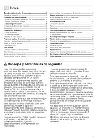 3
Û Índice[es]Instruccionesdeuso
Consejos y advertencias de seguridad....................................3
Causas de los daños.........................................................................5
Protección del medio ambiente ................................................5
Eliminación de residuos respetuosa con el medio ambiente....5
Consejos para ahorrar energía........................................................5
La Cocción por Inducción .........................................................6
Ventajas de la Cocción por Inducción ...........................................6
Recipientes ..........................................................................................6
Presentación del aparato...........................................................7
El panel de mando .............................................................................7
Las zonas de cocción........................................................................7
Indicador de calor residual...............................................................7
Programar la placa de cocción .................................................8
Encender y apagar la placa de cocción........................................8
Ajustar la zona de cocción ...............................................................8
Tabla de cocción ................................................................................8
Zona flexible..............................................................................10
Consejos para el uso de recipientes...........................................10
Advertencias .....................................................................................10
Como dos zonas independientes.................................................10
Como una sóla zona de cocción..................................................10
Volver a utilizar como dos zonas de cocción ............................ 10
Seguro para niños....................................................................11
Activar y desactivar el seguro para niños................................... 11
Seguro automático para niños......................................................11
Función Powerboost ................................................................11
Limitaciones de uso ........................................................................11
Activar ................................................................................................11
Desactivar..........................................................................................11
Función programación del tiempo..........................................11
Apagar automáticamente una zona de cocción........................ 11
El reloj avisador................................................................................12
Función protección para limpieza ..........................................12
Ajustes básicos ........................................................................12
Acceder a los ajustes básicos......................................................13
Cuidados y limpieza.................................................................13
Placa de cocción .............................................................................13
Marco de la placa de cocción ......................................................13
Reparar averías.........................................................................14
Ruido normal durante el funcionamiento del aparato.............. 14
Servicio de Asistencia Técnica...............................................15
Platos testados.........................................................................15
: Consejos y advertencias de seguridad
Leer con atención las siguientes
instrucciones. Conservar las instrucciones
de uso y montaje, así como la tarjeta del
aparato para un uso posterior o para
posibles compradores en un futuro.
Comprobar el aparato tras sacarlo del
embalaje. En caso de que haya sufrido
daños durante el transporte, no conectar el
aparato, ponerse en contacto con el
Servicio Técnico y dejar constancia por
escrito de los daños ocasionados, de lo
contrario se perderá el derecho a cualquier
tipo de indemnización.
Este aparato tiene que ser instalado según
las instrucciones de montaje incluidas.
Este aparato ha sido diseñado para uso
doméstico. Utilizar el aparato
exclusivamente para preparar alimentos y
bebidas.Vigilarlo mientras está funcionando
y emplearlo exclusivamente en espacios
cerrados.
No usar cubiertas. Estas pueden provocar
accidentes, p. ej. debido al
sobrecalentamiento, ignición o
desprendimiento de fragmentos de
materiales.
No usar protectores inadecuados de
seguridad para niños o guardas. Estos
pueden causar accidentes.
Este aparato no está previsto para el
funcionamiento con un reloj temporizador
externo o un mando a distancia.
Este aparato puede ser utilizado por niños
a partir de 8 años y por personas con
limitaciones físicas, sensoriales o psíquicas,
o que carezcan de experiencia y
conocimientos, siempre y cuando sea bajo
la supervisión de una persona responsable
de su seguridad o que le haya instruido en
el uso correcto del aparato siendo
consciente de los daños que se pudieran
ocasionar.
No dejar que los niños jueguen con el
aparato. La limpieza y el mantenimiento
rutinario no deben encomendarse a los
niños a menos que sean mayores de 8
años y lo hagan bajo supervisión.
Mantener los niños menores de 8 años
alejados del aparato y del cable de
conexión.
 