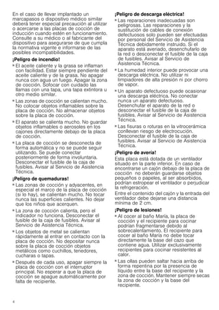 4
En el caso de llevar implantado un
marcapasos o dispositivo médico similar
deberá tener especial precaución al utilizar
o acercarse a las placas de cocción de
inducción cuando estén en funcionamiento.
Consulte a su médico o al fabricante del
dispositivo para asegurarse de que cumpla
la normativa vigente e informarse de las
posibles incompatibilidades.
¡Peligro de incendio!
■ El aceite caliente y la grasa se inflaman
con facilidad. Estar siempre pendiente del
aceite caliente y de la grasa. No apagar
nunca con agua un fuego. Apagar la zona
de cocción. Sofocar con cuidado las
llamas con una tapa, una tapa extintora u
otro medio similar.
¡Peligro de incendio!
■ Las zonas de cocción se calientan mucho.
No colocar objetos inflamables sobre la
placa de cocción. No almacenar objetos
sobre la placa de cocción.
¡Peligro de incendio!
■ El aparato se calienta mucho. No guardar
objetos inflamables o aerosoles en los
cajones directamente debajo de la placa
de cocción.
¡Peligro de incendio!
■ La placa de cocción se desconecta de
forma automática y no se puede seguir
utilizando. Se puede conectar
posteriormente de forma involuntaria.
Desconectar el fusible de la caja de
fusibles. Avisar al Servicio de Asistencia
Técnica.
¡Peligro de quemaduras!
■ Las zonas de cocción y adyacentes, en
especial el marco de la placa de cocción
(si lo hay), se calientan mucho. No tocar
nunca las superficies calientes. No dejar
que los niños que acerquen.
¡Peligro de quemaduras!
■ La zona de cocción calienta, pero el
indicador no funciona. Desconectar el
fusible de la caja de fusibles. Avisar al
Servicio de Asistencia Técnica.
¡Peligro de quemaduras!
■ Los objetos de metal se calientan
rápidamente al entrar en contacto con la
placa de cocción. No depositar nunca
sobre la placa de cocción objetos
metálicos como cuchillos, tenedores,
cucharas o tapas.
¡Peligro de incendio!
■ Después de cada uso, apagar siempre la
placa de cocción con el interruptor
principal. No esperar a que la placa de
cocción se apague automáticamente por
falta de recipiente.
¡Peligro de descarga eléctrica!
■ Las reparaciones inadecuadas son
peligrosas. Las reparaciones y la
sustitución de cables de conexión
defectuosos solo pueden ser efectuadas
por personal del Servicio de Asistencia
Técnica debidamente instruido. Si el
aparato está averiado, desenchufarlo de
la red o desconectar el fusible de la caja
de fusibles. Avisar al Servicio de
Asistencia Técnica.
¡Peligro de descarga eléctrica!
■ La humedad interior puede provocar una
descarga eléctrica. No utilizar ni
limpiadores de alta presión ni por chorro
de vapor.
¡Peligro de descarga eléctrica!
■ Un aparato defectuoso puede ocasionar
una descarga eléctrica. No conectar
nunca un aparato defectuoso.
Desenchufar el aparato de la red o
desconectar el fusible de la caja de
fusibles. Avisar al Servicio de Asistencia
Técnica.
¡Peligro de descarga eléctrica!
■ Las fisuras o roturas en la vitrocerámica
conllevan riesgo de electrocución.
Desconectar el fusible de la caja de
fusibles. Avisar al Servicio de Asistencia
Técnica.
¡Peligro de avería!
Esta placa está dotada de un ventilador
situado en la parte inferior. En caso de
encontrarse un cajón debajo de la placa de
cocción no deberán guardarse objetos
pequeños o papeles, al ser absorbidos,
podrían estropear el ventilador o perjudicar
la refrigeración.
Entre el contenido del cajón y la entrada del
ventilador debe dejarse una distancia
mínima de 2 cm.
¡Peligro de lesiones!
■ Al cocer al baño María, la placa de
cocción y el recipiente para cocinar
podrían fragmentarse debido al
sobrecalentamiento. El recipiente para
cocer al baño María no debe tocar
directamente la base del cazo que
contiene agua. Utilizar exclusivamente
recipientes para cocinar resistentes al
calor.
¡Peligro de lesiones!
■ Las ollas pueden saltar hacia arriba de
forma repentina por la presencia de
líquido entre la base del recipiente y la
zona de cocción. Mantener siempre secas
la zona de cocción y la base del
recipiente.
 