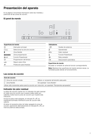 7
Presentación del aparato
En la página 2 encontrará información sobre las medidas y
potencias de las zonas de cocción.
El panel de mando
Superficies de mando
Al pulsar un símbolo se activa la función correspondiente.
Nota: Mantener las superficies de mando siempre secas. La
humedad puede afectar al funcionamiento.
Las zonas de cocción
Indicador de calor residual
La placa de cocción cuenta con un indicador de calor residual
en cada zona de cocción que muestra cuáles están aún
calientes. Evitar tocar la zona de cocción que muestre esta
indicación.
Aunque la placa esté apagada, el indicador œ o •, se
mantendrá iluminado mientras la zona de cocción esté
caliente.
Al retirar el recipiente antes de haber apagado la zona de
cocción, aparecerán alternativamente el indicador œ o • y el
nivel de potencia seleccionado.
Superficies de mando
# Interruptor principal
$/d Seleccionar la zona de cocción
X Zona flexible
Ø Ø Ø Ø Ø Zona programación
boost Función Powerboost
0 Programación del tiempo
@ Seguro para niños
R Protección para limpieza
Indicadores
‚-Š Niveles de potencia
‹ Operatividad
•/œ Calor residual
› Función Powerboost
V Reloj avisador
x Desconexión automática
Zona de cocción
$ Zona de cocción simple Utilizar un recipiente del tamaño adecuado.
û Zona flexible Ver apartado “zona flexible’’
Utilizar sólo recipientes aptos para la cocción por inducción, ver apartado “Recipientes apropiados".
 