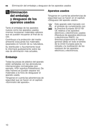 es Eliminación del embalaje y desguace de los aparatos usados
10
Eliminación
del embalaje
y desguace de los
aparatos usadosEliminación delembalaje ydesguace delos aparatos usados
Tanto el embalaje de los aparatos
nuevos como los aparatos usados
mismos incorporan materiales valiosos
que se pueden recuperar al final de su
uso.
Contribuya a la protección del medio
ambiente evacuando los materiales
separados en función de su naturaleza.
Su distribuidor o Ayuntamiento local
le informará gustosamente sobre las
vías de eliminación más actuales.
Embalaje
Todas las piezas de plástico del aparato
están señaladas con las abreviaturas
internacionales normalizadas (por
ejemplo, >PS< significa Poliestireno). De
esta manera se pueden separar los
materiales a la hora de desguazar el
aparato usado.
Ténganse en cuenta las advertencias de
seguridad que se hacen en el capítulo
«Suministro del aparato».
Aparatos usados
Ténganse en cuenta las advertencias de
seguridad que se hacen en el capítulo
«Desguace del aparato usado».
Este aparato está marcado con
el símbolo de cumplimiento con
la Directiva Europea 2012/19/
UE relativa a los aparatos
eléctricos y electrónicos usados
(Residuos de aparatos eléctricos
y electrónicos RAEE). La
directiva proporciona el marco
general válido en todo el ámbito
de la Unión Europea para la
retirada y la reutilización de los
residuos de los aparatos
eléctricos y electrónicos.
 