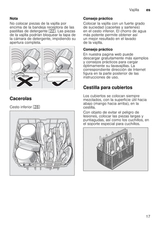 Vajilla es
17
Nota
No colocar piezas de la vajilla por
encima de la bandeja receptora de las
pastillas de detergente 12. Las piezas
de la vajilla podrían bloquear la tapa de
la cámara de detergente, impidiendo su
apertura completa.
Cacerolas
Cesto inferior 1b
Consejo práctico
Colocar la vajilla con un fuerte grado
de suciedad (cacerlas y sartenes)
en el cesto inferior. El chorro de agua
más potente permite obtener así
un mejor resultado en el lavado
de la vajilla.
Consejo práctico
En nuestra pagina web puede
descargar gratuitamente más ejemplos
y consejos prácticos para cargar
óptimamente su lavavajillas. La
correspondiente dirección de Internet
figura en la parte posterior de las
instrucciones de uso.
Cestilla para cubiertos
Los cubiertos se colocan siempre
mezclados, con la superficie útil hacia
abajo (mango hacia arriba), en la
cestilla.
Con objeto de evitar el peligro de
lesiones, colocar las piezas largas y
puntiagudas, así como los cuchillos, en
el soporte especial para cuchillos.
 