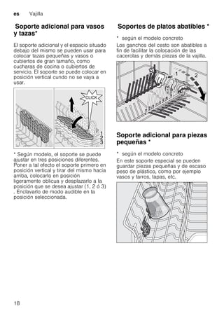 es Vajilla
18
SoporteadicionalparavasosytazasSoporte adicional para vasos
y tazas*
El soporte adicional y el espacio situado
debajo del mismo se pueden usar para
colocar tazas pequeñas y vasos o
cubiertos de gran tamaño, como
cucharas de cocina o cubiertos de
servicio. El soporte se puede colocar en
posición vertical cundo no se vaya a
usar.
* Según modelo, el soporte se puede
ajustar en tres posiciones diferentes.
Poner a tal efecto el soporte primero en
posición vertical y tirar del mismo hacia
arriba, colocarlo en posición
ligeramente oblicua y desplazarlo a la
posición que se desea ajustar (1, 2 ó 3)
. Enclavarlo de modo audible en la
posición seleccionada.
SoportesdeplatosabatiblesSoportes de platos abatibles *
* según el modelo concreto
Los ganchos del cesto son abatibles a
fin de facilitar la colocación de las
cacerolas y demás piezas de la vajilla.
Soporte adicional para piezas
pequeñas *Soporteadicionalparapiezaspequeñas
* según el modelo concreto
En este soporte especial se pueden
guardar piezas pequeñas y de escaso
peso de plástico, como por ejemplo
vasos y tarros, tapas, etc.
 