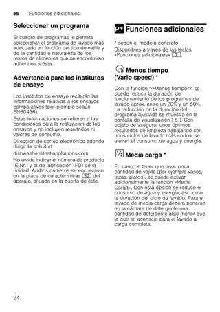 es Funciones adicionales
24
Seleccionar un programa
El cuadro de programas le permite
seleccionar el programa de lavado más
adecuado en función del tipo de vajilla y
de la cantidad o naturaleza de los
restos de alimentos que se encontraran
adheridos a ésta.
Advertencia para los institutos
de ensayo
Los institutos de ensayo recibirán las
informaciones relativas a los ensayos
comparativos (por ejemplo según
EN60436).
Estas informaciones se refieren a las
condiciones para la realización de los
ensayos y no incluyen resultados ni
valores de consumo.
Dirección de correo electrónico adonde
dirigir la solicitud:
dishwasher@test-appliances.com
No olvide indicar el número de producto
(E-Nr.) y el de fabricación (FD) de la
unidad. Ambos números se encuentran
en la placa de características 92 del
aparato, situada en la puerta de éste.
Funciones adicionales
Funciones adicionales
* según el modelo concreto
Disponibles a través de las teclas
«Funciones adicionales» X.
Menostiempo(Variospeed)Ÿ Menos tiempo
(Vario speed) *
Con la función >>Menos tiempo<< se
puede reducir la duración de
funcionamiento de los programas de
lavado aprox. entre un 20% y un 50%.
La reducción de la duración del
programa ajustada se muestra en la
pantalla de visualización H. Con
objeto de asegurar unos óptimos
resultados de limpieza trabajando con
unos ciclos de lavado más cortos, se
elevan el consumo de agua y energía.
Mediacarga§ Media carga *
En caso de tener que lavar poca
cantidad de vajilla (por ejemplo vasos,
tazas, platos), se puede activar
adicionalmente la función «Media
Carga». Con esta opción se reduce el
consumo de agua y energía, así como
la duración del ciclo de lavado. Para el
lavado de media carga deberá ponerse
en la cámara de detergente una
cantidad de detergente algo menor que
la que se aconseja para el lavado a
carga completa.
 