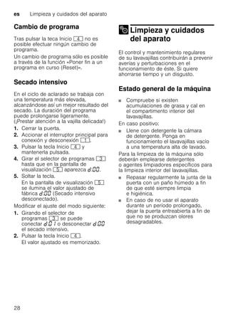es Limpieza y cuidados del aparato
28
Cambio de programa
Tras pulsar la teca Inicio @ no es
posible efectuar ningún cambio de
programa.
Un cambio de programa sólo es posible
a través de la función «Poner fin a un
programa en curso (Reset)».
Secado intensivo
En el ciclo de aclarado se trabaja con
una temperatura más elevada,
alcanzándose así un mejor resultado del
secado. La duración del programa
puede prolongarse ligeramente.
(¡Prestar atención a la vajilla delicada!)
1. Cerrar la puerta.
2. Accionar el interruptor principal para
conexión y desconexión (.
3. Pulsar la tecla Inicio @ y
mantenerla pulsada.
4. Girar el selector de programas 8
hasta que en la pantalla de
visualización H aparezca : .
5. Soltar la tecla.
En la pantalla de visualización H
se ilumina el valor ajustado de
fábrica : (Secado intensivo
desconectado).
Modificar el ajuste del modo siguiente:
1. Girando el selector de
programas 8 se puede
conectar : o desconectar :
el secado intensivo.
2. Pulsar la tecla Inicio @.
El valor ajustado es memorizado.
Limpieza y cuidados
del aparatoLimpieza ycuidados delaparato
El control y mantenimiento regulares
de su lavavajillas contribuirán a prevenir
averías y perturbaciones en el
funcionamiento de éste. Si quiere
ahorrarse tiempo y un disgusto.
Estado general de la máquina
Compruebe si existen
acumulaciones de grasa y cal en
el compartimento interior del
lavavajillas.
En caso positivo:
Llene con detergente la cámara
de detergente. Ponga en
funcionamiento el lavavajillas vacío
a una temperatura alta de lavado.
Para la limpieza de la máquina sólo
deberán emplearse detergentes
o agentes limpiadores específicos para
la limpieza interior del lavavajillas.
Repasar regularmente la junta de la
puerta con un paño húmedo a fin
de que esté siempre limpia
e higiénica.
En caso de no usar el aparato
durante un período prolongado,
dejar la puerta entreabierta a fin de
que no se produzcan olores
desagradables.
 
