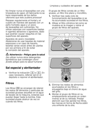 Limpieza y cuidados del aparato es
29
No limpiar nunca el lavavajillas con una
limpiadora de vapor. ¡El fabricante no se
hace responsable de los daños
ulteriores que esto pudiera provocar!
Repasar regularmente el frontal y el
cuadro de mandos del aparato con un
paño húmedo; agua y un poco
de lavavajillas son suficientes. No
utilizar esponjas con superficies bastas
ni agentes abrasivos o agresivos, dado
que podrían causar rasguños en las
superficies del aparato.
Aparatos de acero inoxidable:
Abstenerse de usar bayetas de material
esponjoso o en caso de hacerlo,
lavarlas varias veces antes de usarlas
por vez primera a fin de evitar
la corrosión del aparato.
m Advertencia – Peligro para la salud
¡No utilizar nunca otros detergentes
domésticos que contengan cloro!
¡Existe peligro para la salud humana!
Sal especial y abrillantador
Verificar la indicación h o `. En
caso necesario, rellenar sal en el
depósito o reponer el abrillantador.
Filtros
Los filtros 1R se encargan de retener
los restos de alimentos y partículas de
suciedad gruesas disueltas en el agua
de lavado de la máquina, evitando que
puedan llegar hasta la bomba. Esta
suciedad puede obstruir de vez en
cuando los filtros.
El grupo de filtros consta de un filtro
grueso, un filtro fino plano y microfiltro.
1. Verificar tras cada ciclo de
funcionamiento del lavavajillas si se
ha acumulado suciedad en los filtros.
2. Aflojar el filtro cilíndrico tal como se
muestra en la imagen y retirar el
grupo de filtros del aparato.
3. Eliminar los restos de alimentos
acumulados en los filtros y
enjuagarlos bajo el chorro de agua
del grifo.
4. Montar el grupo de filtros en su
emplazamiento actuando en orden
inverso al de su retirada. Prestar
atención que tras apretar los filtros,
las marcas en forma de flecha estén
una enfrente de la otra.
 