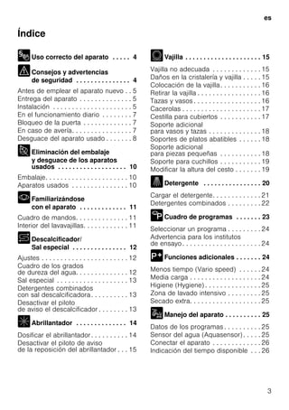 es
3
Índice
Uso correcto del aparato . . . . . 4
Consejos y advertencias
de seguridad . . . . . . . . . . . . . . . 4
Antes de emplear el aparato nuevo . . 5
Entrega del aparato . . . . . . . . . . . . . . 5
Instalación . . . . . . . . . . . . . . . . . . . . . 5
En el funcionamiento diario . . . . . . . . 7
Bloqueo de la puerta . . . . . . . . . . . . . 7
En caso de avería. . . . . . . . . . . . . . . . 7
Desguace del aparato usado . . . . . . . 8
Eliminación del embalaje
y desguace de los aparatos
usados . . . . . . . . . . . . . . . . . . . 10
Embalaje. . . . . . . . . . . . . . . . . . . . . . 10
Aparatos usados . . . . . . . . . . . . . . . 10
Familiarizándose
con el aparato . . . . . . . . . . . . . 11
Cuadro de mandos. . . . . . . . . . . . . . 11
Interior del lavavajillas. . . . . . . . . . . . 11
Descalcificador/
Sal especial . . . . . . . . . . . . . . . 12
Ajustes . . . . . . . . . . . . . . . . . . . . . . . 12
Cuadro de los grados
de dureza del agua. . . . . . . . . . . . . . 12
Sal especial . . . . . . . . . . . . . . . . . . . 13
Detergentes combinados
con sal descalcificadora. . . . . . . . . . 13
Desactivar el piloto
de aviso el descalcificador . . . . . . . . 13
Abrillantador . . . . . . . . . . . . . . 14
Dosificar el abrillantador. . . . . . . . . . 14
Desactivar el piloto de aviso
de la reposición del abrillantador . . . 15
Vajilla . . . . . . . . . . . . . . . . . . . . . 15
Vajilla no adecuada . . . . . . . . . . . . . 15
Daños en la cristalería y vajilla . . . . . 15
Colocación de la vajilla. . . . . . . . . . . 16
Retirar la vajilla . . . . . . . . . . . . . . . . . 16
Tazas y vasos . . . . . . . . . . . . . . . . . . 16
Cacerolas . . . . . . . . . . . . . . . . . . . . . 17
Cestilla para cubiertos . . . . . . . . . . . 17
Soporte adicional
para vasos y tazas . . . . . . . . . . . . . . 18
Soportes de platos abatibles . . . . . . 18
Soporte adicional
para piezas pequeñas . . . . . . . . . . . 18
Soporte para cuchillos . . . . . . . . . . . 19
Modificar la altura del cesto . . . . . . . 19
Detergente . . . . . . . . . . . . . . . . 20
Cargar el detergente. . . . . . . . . . . . . 21
Detergentes combinados . . . . . . . . . 22
Cuadro de programas . . . . . . . 23
Seleccionar un programa . . . . . . . . . 24
Advertencia para los institutos
de ensayo. . . . . . . . . . . . . . . . . . . . . 24
Funciones adicionales . . . . . . . 24
Menos tiempo (Vario speed) . . . . . . 24
Media carga . . . . . . . . . . . . . . . . . . . 24
Higiene (Hygiene) . . . . . . . . . . . . . . . 25
Zona de lavado intensivo . . . . . . . . . 25
Secado extra. . . . . . . . . . . . . . . . . . . 25
Manejo del aparato . . . . . . . . . . 25
Datos de los programas . . . . . . . . . . 25
Sensor del agua (Aquasensor) . . . . . 25
Conectar el aparato . . . . . . . . . . . . . 26
Indicación del tiempo disponible . . . 26
 