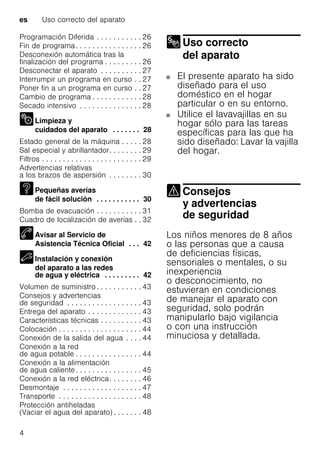 es Uso correcto del aparato
4
Programación Diferida . . . . . . . . . . . 26
Fin de programa. . . . . . . . . . . . . . . . 26
Desconexión automática tras la
finalización del programa . . . . . . . . . 26
Desconectar el aparato . . . . . . . . . . 27
Interrumpir un programa en curso . . 27
Poner fin a un programa en curso . . 27
Cambio de programa . . . . . . . . . . . . 28
Secado intensivo . . . . . . . . . . . . . . . 28
Limpieza y
cuidados del aparato . . . . . . . 28
Estado general de la máquina . . . . . 28
Sal especial y abrillantador. . . . . . . . 29
Filtros . . . . . . . . . . . . . . . . . . . . . . . . 29
Advertencias relativas
a los brazos de aspersión . . . . . . . . 30
Pequeñas averías
de fácil solución . . . . . . . . . . . 30
Bomba de evacuación . . . . . . . . . . . 31
Cuadro de localización de averías . . 32
Avisar al Servicio de
Asistencia Técnica Oficial . . . 42
Instalación y conexión
del aparato a las redes
de agua y eléctrica . . . . . . . . . 42
Volumen de suministro . . . . . . . . . . . 43
Consejos y advertencias
de seguridad . . . . . . . . . . . . . . . . . . 43
Entrega del aparato . . . . . . . . . . . . . 43
Características técnicas . . . . . . . . . . 43
Colocación . . . . . . . . . . . . . . . . . . . . 44
Conexión de la salida del agua . . . . 44
Conexión a la red
de agua potable . . . . . . . . . . . . . . . . 44
Conexión a la alimentación
de agua caliente. . . . . . . . . . . . . . . . 45
Conexión a la red eléctrica. . . . . . . . 46
Desmontaje . . . . . . . . . . . . . . . . . . . 47
Transporte . . . . . . . . . . . . . . . . . . . . 48
Protección antiheladas
(Vaciar el agua del aparato) . . . . . . . 48
Uso correcto
del aparato
Uso correcto del aparato
El presente aparato ha sido
diseñado para el uso
doméstico en el hogar
particular o en su entorno.
Utilice el lavavajillas en su
hogar sólo para las tareas
específicas para las que ha
sido diseñado: Lavar la vajilla
del hogar.
Consejos
y advertencias
de seguridadConsejos yadvertencias deseguridad
Los niños menores de 8 años
o las personas que a causa
de deficiencias físicas,
sensoriales o mentales, o su
inexperiencia
o desconocimiento, no
estuvieran en condiciones
de manejar el aparato con
seguridad, solo podrán
manipularlo bajo vigilancia
o con una instrucción
minuciosa y detallada.
 