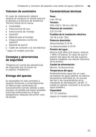 Instalación y conexión del aparato a las redes de agua y eléctrica es
43
Volumen de suministro
En caso de reclamación deberá
dirigirse al comercio en donde adquirió
el aparato o al Servicio de Asistencia
Técnica Oficial de la marca.
Lavavajillas
Instrucciones de uso
Instrucciones de montaje
Garantía*
Material para el montaje
Chapa protectora contra los
vapores*
Delantal de goma*
Cable de conexión a la red eléctrica
* según el modelo concreto
Consejos y advertencias
de seguridad
Ténganse en cuenta las advertencias
de seguridad que se hacen en
el capítulo «Instalación».
Entrega del aparato
Su lavavajillas ha sido sometido a
severas revisiones y comprobaciones
en fábrica bajo condiciones de
funcionamiento normal. Debido a este
proceso, es posible que hayan quedado
manchas producidas por el agua.
Desaparecen después del primer ciclo
de lavado.
Características técnicas
Peso:
máx. 60 kg
Tensión:
220–240 V, 50 Hz ó 60 Hz
Potencia de conexión:
2,0–2,4 kW
Fusibles de la instalación eléctrica:
10/16 A (UK 13A)
Potencia absorbida:
desconectado 0,10 W
no desconectado 0,10 W
Presión del agua:
Mínima 0,05 MPa (0,5 bares), máxima
1 MPa (10 bares). En caso de que la
presión del agua de red sea superior,
deberá instalarse una válvula reductora
de la presión.
Caudal de alimentación:
Mínimo 10 litros/minuto
Temperatura del agua:
Preferentemente agua fría; en caso
de tratarse de agua caliente, la máxima
temperatura admisible es, en función
del tipo y las características de la
manguera de alimentación, de 60 °C
(véase el capítulo «Conexión a la red de
agua potable»).
Capacidad:
12–15 cubiertos
(según el modelo concreto).
 