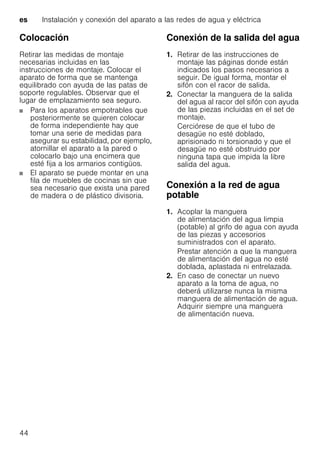 es Instalación y conexión del aparato a las redes de agua y eléctrica
44
Colocación
Retirar las medidas de montaje
necesarias incluidas en las
instrucciones de montaje. Colocar el
aparato de forma que se mantenga
equilibrado con ayuda de las patas de
soporte regulables. Observar que el
lugar de emplazamiento sea seguro.
Para los aparatos empotrables que
posteriormente se quieren colocar
de forma independiente hay que
tomar una serie de medidas para
asegurar su estabilidad, por ejemplo,
atornillar el aparato a la pared o
colocarlo bajo una encimera que
esté fija a los armarios contigüos.
El aparato se puede montar en una
fila de muebles de cocinas sin que
sea necesario que exista una pared
de madera o de plástico divisoria.
Conexión de la salida del agua
1. Retirar de las instrucciones de
montaje las páginas donde están
indicados los pasos necesarios a
seguir. De igual forma, montar el
sifón con el racor de salida.
2. Conectar la manguera de la salida
del agua al racor del sifón con ayuda
de las piezas incluidas en el set de
montaje.
Cerciórese de que el tubo de
desagüe no esté doblado,
aprisionado ni torsionado y que el
desagüe no esté obstruido por
ninguna tapa que impida la libre
salida del agua.
Conexión a la red de agua
potable
1. Acoplar la manguera
de alimentación del agua limpia
(potable) al grifo de agua con ayuda
de las piezas y accesorios
suministrados con el aparato.
Prestar atención a que la manguera
de alimentación del agua no esté
doblada, aplastada ni entrelazada.
2. En caso de conectar un nuevo
aparato a la toma de agua, no
deberá utilizarse nunca la misma
manguera de alimentación de agua.
Adquirir siempre una manguera
de alimentación nueva.
 