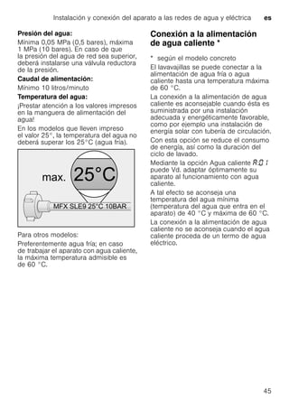 Instalación y conexión del aparato a las redes de agua y eléctrica es
45
Presión del agua:
Mínima 0,05 MPa (0,5 bares), máxima
1 MPa (10 bares). En caso de que
la presión del agua de red sea superior,
deberá instalarse una válvula reductora
de la presión.
Caudal de alimentación:
Mínimo 10 litros/minuto
Temperatura del agua:
¡Prestar atención a los valores impresos
en la manguera de alimentación del
agua!
En los modelos que lleven impreso
el valor 25°, la temperatura del agua no
deberá superar los 25°C (agua fría).
Para otros modelos:
Preferentemente agua fría; en caso
de trabajar el aparato con agua caliente,
la máxima temperatura admisible es
de 60 °C.
Conexión a la alimentación
de agua caliente *Conexiónalaalimentacióndeaguacaliente
* según el modelo concreto
El lavavajillas se puede conectar a la
alimentación de agua fría o agua
caliente hasta una temperatura máxima
de 60 °C.
La conexión a la alimentación de agua
caliente es aconsejable cuando ésta es
suministrada por una instalación
adecuada y energéticamente favorable,
como por ejemplo una instalación de
energía solar con tubería de circulación.
Con esta opción se reduce el consumo
de energía, así como la duración del
ciclo de lavado.
Mediante la opción Agua caliente :
puede Vd. adaptar óptimamente su
aparato al funcionamiento con agua
caliente.
A tal efecto se aconseja una
temperatura del agua mínima
(temperatura del agua que entra en el
aparato) de 40 °C y máxima de 60 °C.
La conexión a la alimentación de agua
caliente no se aconseja cuando el agua
caliente proceda de un termo de agua
eléctrico.
 