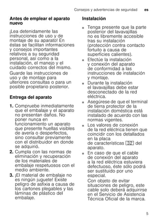 Consejos y advertencias de seguridad es
5
Antes de emplear el aparato
nuevo
¡Lea detenidamente las
instrucciones de uso y de
montaje de su aparato! En
éstas se facilitan informaciones
y consejos importantes
relativos a su seguridad
personal, así como a la
instalación, el manejo y el
cuidado correctos del mismo.
Guarde las instrucciones de
uso y de montaje para
ulteriores consultas o para un
posible propietario posterior.
Entrega del aparato
1. Compruebe inmediatamente
que el embalaje y el aparato
no presentan daños. No
poner nunca en
funcionamiento un aparato
que presente huellas visibles
de avería o desperfectos,
sino consultar previamente
con el distribuidor en donde
se adquirió.
2. Cumpla con las normas de
eliminación y recuperación
de los materiales de
embalaje respetuosos con el
medio ambiente.
3. ¡El material de embalaje no
es ningún juguete! Existe
peligro de asfixia a causa de
los cartones plegables y las
láminas de plástico del
embalaje.
Instalación
Tenga presente que la parte
posterior del lavavajillas
no es libremente accesible
tras su instalación
(protección contra contacto
fortuito a causa de
superficies calientes).
Efectúe la instalación
y conexión del aparato
de conformidad a las
instrucciones de instalación
y montaje.
Durante la instalación
el lavavajillas debe estar
desconectado de la red
eléctrica.
Asegúrese de que el terminal
de tierra protector de la
instalación doméstica está
instalado de acuerdo con las
normas vigentes.
Los valores de conexión
de la red eléctrica tienen que
coincidir con los detallados
en la placa
de características 92 del
aparato.
En caso de que el cable
de conexión del aparato
a la red eléctrica estuviera
defectuoso, éste sólo podrá
ser sustituido por uno
especial.
Con objeto de evitar
situaciones de peligro, este
cable solo deberá adquirirse
en el Servicio de Asistencia
Técnica Oficial de la marca.
 