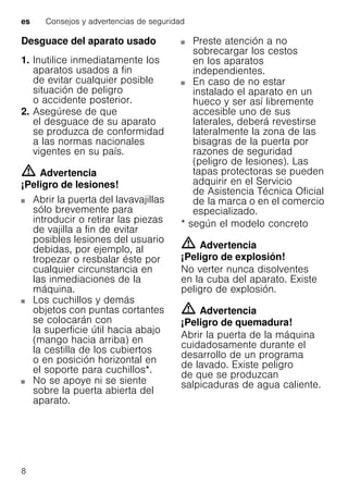 es Consejos y advertencias de seguridad
8
Desguace del aparato usado
1. Inutilice inmediatamente los
aparatos usados a fin
de evitar cualquier posible
situación de peligro
o accidente posterior.
2. Asegúrese de que
el desguace de su aparato
se produzca de conformidad
a las normas nacionales
vigentes en su país.
m Advertencia
¡Peligro de lesiones!
Abrir la puerta del lavavajillas
sólo brevemente para
introducir o retirar las piezas
de vajilla a fin de evitar
posibles lesiones del usuario
debidas, por ejemplo, al
tropezar o resbalar éste por
cualquier circunstancia en
las inmediaciones de la
máquina.
Los cuchillos y demás
objetos con puntas cortantes
se colocarán con
la superficie útil hacia abajo
(mango hacia arriba) en
la cestilla de los cubiertos
o en posición horizontal en
el soporte para cuchillos*.
No se apoye ni se siente
sobre la puerta abierta del
aparato.
Preste atención a no
sobrecargar los cestos
en los aparatos
independientes.
En caso de no estar
instalado el aparato en un
hueco y ser así libremente
accesible uno de sus
laterales, deberá revestirse
lateralmente la zona de las
bisagras de la puerta por
razones de seguridad
(peligro de lesiones). Las
tapas protectoras se pueden
adquirir en el Servicio
de Asistencia Técnica Oficial
de la marca o en el comercio
especializado.
* según el modelo concreto
m Advertencia
¡Peligro de explosión!
No verter nunca disolventes
en la cuba del aparato. Existe
peligro de explosión.
m Advertencia
¡Peligro de quemadura!
Abrir la puerta de la máquina
cuidadosamente durante el
desarrollo de un programa
de lavado. Existe peligro
de que se produzcan
salpicaduras de agua caliente.
 