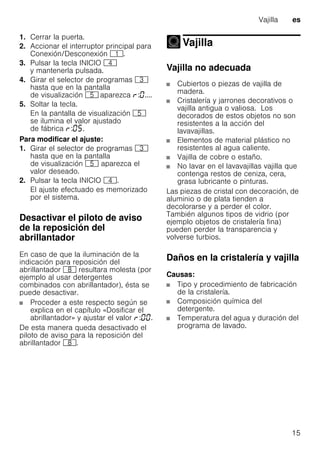Vajilla es
15
1. Cerrar la puerta.
2. Accionar el interruptor principal para
Conexión/Desconexión (.
3. Pulsar la tecla INICIO @
y mantenerla pulsada.
4. Girar el selector de programas 8
hasta que en la pantalla
de visualización H aparezca : ....
5. Soltar la tecla.
En la pantalla de visualización H
se ilumina el valor ajustado
de fábrica : .
Para modificar el ajuste:
1. Girar el selector de programas 8
hasta que en la pantalla
de visualización H aparezca el
valor deseado.
2. Pulsar la tecla INICIO @.
El ajuste efectuado es memorizado
por el sistema.
Desactivar el piloto de aviso
de la reposición del
abrillantador
En caso de que la iluminación de la
indicación para reposición del
abrillantador ` resultara molesta (por
ejemplo al usar detergentes
combinados con abrillantador), ésta se
puede desactivar.
Proceder a este respecto según se
explica en el capítulo «Dosificar el
abrillantador» y ajustar el valor : .
De esta manera queda desactivado el
piloto de aviso para la reposición del
abrillantador `.
Vajilla
Vajilla
Vajilla no adecuada
Cubiertos o piezas de vajilla de
madera.
Cristalería y jarrones decorativos o
vajilla antigua o valiosa. Los
decorados de estos objetos no son
resistentes a la acción del
lavavajillas.
Elementos de material plástico no
resistentes al agua caliente.
Vajilla de cobre o estaño.
No lavar en el lavavajillas vajilla que
contenga restos de ceniza, cera,
grasa lubricante o pinturas.
Las piezas de cristal con decoración, de
aluminio o de plata tienden a
decolorarse y a perder el color.
También algunos tipos de vidrio (por
ejemplo objetos de cristalería fina)
pueden perder la transparencia y
volverse turbios.
Daños en la cristalería y vajilla
Causas:
Tipo y procedimiento de fabricación
de la cristalería.
Composición química del
detergente.
Temperatura del agua y duración del
programa de lavado.
 