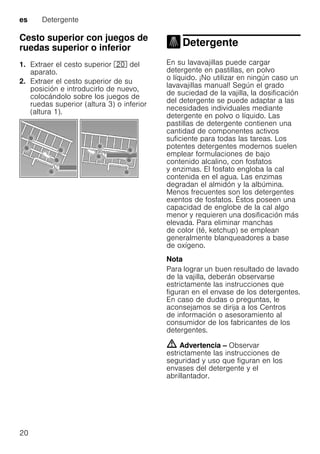 es Detergente
20
Cesto superior con juegos de
ruedas superior o inferior
1. Extraer el cesto superior 1" del
aparato.
2. Extraer el cesto superior de su
posición e introducirlo de nuevo,
colocándolo sobre los juegos de
ruedas superior (altura 3) o inferior
(altura 1).
Detergente
Detergente
En su lavavajillas puede cargar
detergente en pastillas, en polvo
o líquido. ¡No utilizar en ningún caso un
lavavajillas manual! Según el grado
de suciedad de la vajilla, la dosificación
del detergente se puede adaptar a las
necesidades individuales mediante
detergente en polvo o líquido. Las
pastillas de detergente contienen una
cantidad de componentes activos
suficiente para todas las tareas. Los
potentes detergentes modernos suelen
emplear formulaciones de bajo
contenido alcalino, con fosfatos
y enzimas. El fosfato engloba la cal
contenida en el agua. Las enzimas
degradan el almidón y la albúmina.
Menos frecuentes son los detergentes
exentos de fosfatos. Éstos poseen una
capacidad de englobe de la cal algo
menor y requieren una dosificación más
elevada. Para eliminar manchas
de color (té, ketchup) se emplean
generalmente blanqueadores a base
de oxígeno.
Nota
Para lograr un buen resultado de lavado
de la vajilla, deberán observarse
estrictamente las instrucciones que
figuran en el envase de los detergentes.
En caso de dudas o preguntas, le
aconsejamos se dirija a los Centros
de información o asesoramiento al
consumidor de los fabricantes de los
detergentes.
m Advertencia – Observar
estrictamente las instrucciones de
seguridad y uso que figuran en los
envases del detergente y el
abrillantador.
 