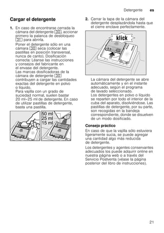 Detergente es
21
Cargar el detergente
1. En caso de encontrarse cerrada la
cámara del detergente 9", accionar
primero la palanca de desbloqueo
9* para abrirla.
Poner el detergente sólo en una
cámara 9" seca (colocar las
pastillas en posición transversal,
nunca de canto). Dosificación
correcta: Léanse las instrucciones
y consejos del fabricante en
el envase del detergente.
Las marcas dosificadoras de la
cámara de detergente 9"
contribuyen a cargar las cantidades
exactas del detergente en polvo
o líquido.
Para vajilla con un grado de
suciedad normal, suelen bastar
20 ml–25 ml de detergente. En caso
de utilizar pastillas de detergente,
basta una pastilla.
2. Cerrar la tapa de la cámara del
detergente desplazándola hasta que
el cierre enclave perfectamente.
La cámara del detergente se abre
automáticamente y en el instante
adecuado, según el programa
de lavado seleccionado.
Los detergentes en polvo o líquido
se reparten por todo el interior de la
cuba del aparato, disolviéndose. Las
pastillas de detergente, por su parte,
son recogidas en la bandeja
correspondiente, donde se disuelven
de un modo dosificado.
Consejo práctico
En caso de que la vajilla sólo estuviera
ligeramente sucia, se puede agregar
una cantidad algo más reducida
de detergente.
Los detergentes y agentes conservantes
adecuados los puede adquirir online en
nuestra página web o a través del
Servicio Postventa (véase la página
posterior del libro de instrucciones).
 