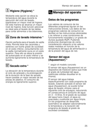 Manejo del aparato es
25
· Higiene (Hygiene) *Higiene(Hygiene)
Mediante esta opción se eleva la
temperatura del agua durante la
ejecución del ciclo de lavado,
lográndose un mayor nivel de higiene.
De esta manera se alcanza un mayor
nivel de higiene. Esta función adicional
es ideal para el lavado de las tablas
para cortar alimentos o los biberones.
Ï Zona de lavado intensivo *Zonadelavadointensivo
Opción perfecta para el lavado de vajilla
mixta. Permite lavar las cacerolas y
sartenes con fuerte grado de suciedad
en el cesto inferior, conjuntamente con
la vajilla normalmente sucia en el cesto
superior. Para ello se eleva la presión
de pulverizado en el cesto inferior y se
aumenta ligeramente la temperatura de
lavado.
¿ Secado extra *Secadoextra
La elevación de la temperatura durante
el ciclo de aclarado y la prolongación
de la duración de la fase de secado
hacen posible un mejor secado de las
piezas de plástico. El consumo de
energía es ligeramente superior.
Manejo del aparato
Manejo del aparato
Datos de los programas
Los valores de consumo de los
diferentes programas figuran en las
instrucciones breves. Los datos de los
programas (valores de consumo) se
facilitan en las instrucciones abreviadas
y se refieren a unas condiciones de
funcionamiento normales y un grado de
dureza ajustado : . Pudiendo
producirse divergencias de cierta
consideración respecto a los valores
reales medidos en función de la
temperatura del agua de alimentación o
de la presión del agua de red.
Sensordelagua(Aquasensor)Sensor del agua
(Aquasensor) *
* según el modelo concreto
El sensor del agua (Aquasensor) es un
dispositivo de medición óptico que mide
el grado de turbiedad del agua
(partículas sólidas disueltas en la
misma).
El sensor del agua trabaja
específicamente con cada programa de
lavado. Estando activado el sensor del
agua (Aquasensor), se puede tomar
agua de lavado «limpia» para el
siguiente ciclo de enjuague, reduciendo
en consecuencia el consumo de agua
en 3 – 6 litros. Si el grado de suciedad
del agua fuera mayor, el agua es
evacuada y sustituida por agua limpia.
En los programas de desarrolla
automático se adaptan adicionalmente
la temperatura y la duración del
programa de lavado al grado de
suciedad constatado.
 
