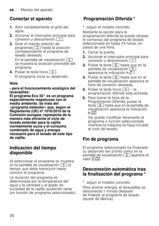 es Manejo del aparato
26
Conectar el aparato
1. Abrir completamente el grifo del
agua.
2. Accionar el interruptor principal para
conexión y desconexión (.
3. Girar el mando selector de
programas 8 hasta la posición
correspondiente al programa de
lavado deseado.
En la pantalla de visualización H
se muestra la duración previsible del
programa.
4. Pulsar la tecla Inicio @.
El programa inicia su desarrollo.
Nota
- para el funcionamiento ecológico del
lavavajillas:
El programa Eco 50° es un programa
especialmente respetuoso con el
medio ambiente. Se trata del
«programa estándar» que, según el
Reglamento (UE) nº 1016/2010 de la
Comisión europea, representa de la
manera más eficiente el ciclo de
lavado estándar para la vajilla
normalmente sucia y el consumo
combinado de agua y energía
necesario para el lavado de este tipo
de vajilla.
Indicación del tiempo
disponible
Al seleccionar el programa se muestra
en la pantalla de visualización H el
tiempo que debe transcurrir hasta
concluir el programa.
La duración del programa es
determinada por la temperatura del
agua y la cantidad y el grado de
suciedad de la vajilla, pudiendo variar
(en función de programa seleccionado).
ProgramaciónDiferidaProgramación Diferida *
* según el modelo concreto
Mediante la opción para la
programación diferida se puede retrasar
el comienzo del programa de lavado
seleccionado en hasta 24 horas, en
pasos de una hora.
1. Cerrar la puerta.
2. Accionar el interruptor principal para
conexión y desconexión (.
3. Pulsar la tecla P hasta que en la
pantalla de visualización H
aparezca la indicación : .
4. Pulsar la tecla P hasta que en al
pantalla de visualización aparezca la
hora de conexión deseada.
5. Pulsar la tecla Inicio @ – la
programación diferida está activada.
6. Para borrar la hora de la
Programación Diferida, pulsar la
tecla P hasta que en la pantalla de
visualización aparezca la indicación
: .
Vd. puede modificar libremente el
programa o función seleccionada
mientras la máquina no haya iniciado
el ciclo de lavado.
Fin de programa
El programa seleccionado ha finalizado
su desarrollo tan pronto como en la
pantalla de visualización H aparece el
valor : .
Desconexión automática tras
la finalización del programa *Desconexiónautomáticatraslafinalizacióndelprograma
* según el modelo concreto
Para ahorrar energía, el lavavajillas se
desconecta 1 minuto después
de finalizar el programa de lavado
(ajuste de fábrica).
 