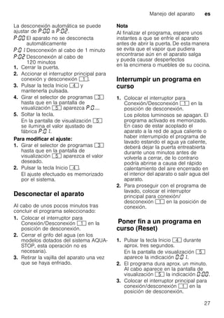 Manejo del aparato es
27
La desconexión automática se puede
ajustar de : a : .
1. Cerrar la puerta.
2. Accionar el interruptor principal para
conexión y desconexión (.
3. Pulsar la tecla Inicio @ y
mantenerla pulsada.
4. Girar el selector de programas 8
hasta que en la pantalla de
visualización H aparezca : ....
5. Soltar la tecla.
En la pantalla de visualización H
se ilumina el valor ajustado de
fábrica : .
Para modificar el ajuste:
1. Girar el selector de programas 8
hasta que en la pantalla de
visualización H aparezca el valor
deseado.
2. Pulsar la tecla Inicio @.
El ajuste efectuado es memorizado
por el sistema.
Desconectar el aparato
Al cabo de unos pocos minutos tras
concluir el programa seleccionado:
1. Colocar el interruptor para
Conexión/Desconexión ( en la
posición de desconexión.
2. Cerrar el grifo del agua (en los
modelos dotados del sistema AQUA-
STOP, esta operación no es
necesaria).
3. Retirar la vajilla del aparato una vez
que se haya enfriado.
Nota
Al finalizar el programa, espere unos
instantes a que se enfríe el aparato
antes de abrir la puerta. De esta manera
se evita que el vapor que pudiera
encontrarse aún en el aparato salga
y pueda causar desperfectos
en la encimera o muebles de su cocina.
Interrumpir un programa en
curso
1. Colocar el interruptor para
Conexión/Desconexión ( en la
posición de desconexión.
Los pilotos luminosos se apagan. El
programa activado es memorizado.
En caso de estar acoplado el
aparato a la red de agua caliente o
haber interrumpido el programa de
lavado estando el agua ya caliente,
deberá dejar la puerta entreabierta
durante unos minutos antes de
volverla a cerrar, de lo contrario
podría abrirse a causa del rápido
calentamiento del aire encerrado en
el interior del aparato o salir agua del
aparato.
2. Para proseguir con el programa de
lavado, colocar el interruptor
principal para conexión/
desconexión ( en la posición de
conexión.
PonerfinaunprogramaencursoPoner fin a un programa en
curso (Reset)
1. Pulsar la tecla Inicio @ durante
aprox. tres segundos.
En la pantalla de visualización H
aparece la indicación : .
2. El programa dura aprox. un minuto.
Al cabo aparece en la pantalla de
visualización H la indicación : .
3. Colocar el interruptor principal para
conexión/desconexión ( en la
posición de desconexión.
: El aparato no se desconecta
automáticamente
: Desconexión al cabo de 1 minuto
: Desconexión al cabo de
120 minutos
 
