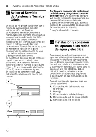 es Avisar al Servicio de Asistencia Técnica Oficial
42
Avisar al Servicio
de Asistencia Técnica
OficialAvisar al Servicio deAsistencia Técnica Oficial
En caso de no poder solucionar por sí
mismo la avería deberá solicitar
la intervención del Servicio
de Asistencia Técnica Oficial de la
marca. Nosotros siempre encontramos
la solución más adecuada, también
para evitar los desplazamientos
innecesarios del técnico. Las señas del
centro o delegación del Servicio
de Asistencia Técnica Oficial de su zona
de residencia figuran en la parte
posterior de las instrucciones de uso
o en la lista adjunta de centros
y delegaciones del Servicio
de Asistencia Técnica. Tenga presente
que al ponerse en contacto con
el Servicio de Asistencia Técnica
deberá facilitar el número de producto
(E-Nr. = 1) y el número de fabricación
(FD = 2). Ambos números figuran
en la placa de características 92
del aparato, situada en la puerta del
mismo.
Confíe en la competencia profesional
de fabricante y póngase en contacto
con nosotros. De este modo asegura
Vd. que la reparación sea realizada por
personal técnico especializado
y debidamente instruido que, además,
dispone de los repuestos originales del
fabricante para su aparato.
* según el modelo concreto
Instalación y conexión
del aparato a las redes
de agua y eléctricaInstalación yconexión del aparato alas redes deagua yeléctrica
Para un perfecto funcionamiento del
aparato, el lavavajillas debe haber sido
instalado y conectado correctamente
por un técnico especializado del ramo.
Las valores relativos a la alimentación
y evacuación del agua, así como para la
conexión a la red eléctrica, deben
coincidir con los criterios que se
detallan en los apartados siguientes
o que figuran en las instrucciones de
montaje.
Para el montaje del aparato, siga los
pasos siguientes:
1. Comprobación del aparato tras
la entrega
2. Montaje
3. Conexión de la salida del agua
4. Conexión a la red de agua potable
5. Conexión a la red eléctrica
 