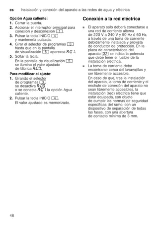 es Instalación y conexión del aparato a las redes de agua y eléctrica
46
Opción Agua caliente:
1. Cerrar la puerta.
2. Accionar el interruptor principal para
conexión y desconexión (.
3. Pulsar la tecla INICIO @
y mantenerla pulsada.
4. Girar el selector de programas 8
hasta que en la pantalla
de visualización H aparezca : .
5. Soltar la tecla.
En la pantalla de visualización H
se ilumina el valor ajustado
de fábrica : .
Para modificar el ajuste:
1. Girando el selector
de programas 8
se desactiva :
o se conecta : la opción Agua
caliente.
2. Pulsar la tecla INICIO @.
El valor ajustado es memorizado.
Conexión a la red eléctrica
El aparato sólo deberá conectarse a
una red de corriente alterna
de 220 V a 240 V y 50 Hz ó 60 Hz,
a través de una toma de corriente
debidamente instalada y provista
de conductor de protección. En la
placa de características del
aparato 92 se indica la potencia
que debe tener el fusible de la
instalación eléctrica.
La toma de corriente debe
encontrarse cerca del lavavajillas y
ser libremente accesible.
En caso de que, tras la instalación
del aparato, la toma de corriente y el
enchufe de conexión del aparato no
sean libremente accesibles, la
instalación (red) eléctrica tiene que
estar equipada, con objeto
de cumplir las normas de seguridad
específicas del ramo, con un
dispositivo de separación de todas
las fases, con una abertura
de contacto mínima de 3 mm.
 