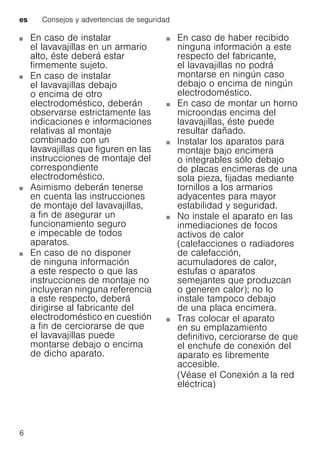 es Consejos y advertencias de seguridad
6
En caso de instalar
el lavavajillas en un armario
alto, éste deberá estar
firmemente sujeto.
En caso de instalar
el lavavajillas debajo
o encima de otro
electrodoméstico, deberán
observarse estrictamente las
indicaciones e informaciones
relativas al montaje
combinado con un
lavavajillas que figuren en las
instrucciones de montaje del
correspondiente
electrodoméstico.
Asimismo deberán tenerse
en cuenta las instrucciones
de montaje del lavavajillas,
a fin de asegurar un
funcionamiento seguro
e impecable de todos
aparatos.
En caso de no disponer
de ninguna información
a este respecto o que las
instrucciones de montaje no
incluyeran ninguna referencia
a este respecto, deberá
dirigirse al fabricante del
electrodoméstico en cuestión
a fin de cerciorarse de que
el lavavajillas puede
montarse debajo o encima
de dicho aparato.
En caso de haber recibido
ninguna información a este
respecto del fabricante,
el lavavajillas no podrá
montarse en ningún caso
debajo o encima de ningún
electrodoméstico.
En caso de montar un horno
microondas encima del
lavavajillas, éste puede
resultar dañado.
Instalar los aparatos para
montaje bajo encimera
o integrables sólo debajo
de placas encimeras de una
sola pieza, fijadas mediante
tornillos a los armarios
adyacentes para mayor
estabilidad y seguridad.
No instale el aparato en las
inmediaciones de focos
activos de calor
(calefacciones o radiadores
de calefacción,
acumuladores de calor,
estufas o aparatos
semejantes que produzcan
o generen calor); no lo
instale tampoco debajo
de una placa encimera.
Tras colocar el aparato
en su emplazamiento
definitivo, cerciorarse de que
el enchufe de conexión del
aparato es libremente
accesible.
(Véase el Conexión a la red
eléctrica)
 
