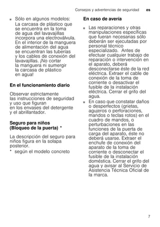Consejos y advertencias de seguridad es
7
Sólo en algunos modelos:
La carcasa de plástico que
se encuentra en la toma
de agua del lavavajillas
incorpora una electroválvula.
En el interior de la manguera
de alimentación del agua
se encuentran las tuberías
y los cables de conexión del
lavavajillas. ¡No cortar
la manguera ni sumergir
la carcasa de plástico
en agua!
En el funcionamiento diario
Observar estrictamente
las instrucciones de seguridad
y uso que figuran
en los envases del detergente
y el abrillantador.
Seguro para niños
(Bloqueo de la puerta)Bloqueodelapuerta *
La descripción del seguro para
niños figura en la solapa
posterior.
* según el modelo concreto
En caso de avería
Las reparaciones y otras
manipulaciones específicas
que fueran necesarias sólo
deberán ser ejecutadas por
personal técnico
especializado. Antes de
efectuar cualquier trabajo de
reparación o intervención en
el aparato, deberá
desconectarse éste de la red
eléctrica. Extraer el cable de
conexión de la toma de
corriente o desactivar el
fusible de la instalación
eléctrica. Cerrar el grifo del
agua.
En caso que constatar daños
o desperfectos (grietas,
agujeros o perforaciones,
mandos o teclas rotos) en el
cuadro de mandos, o
perturbaciones en las
funciones de la puerta de
carga del aparato, éste no
deberá usarse. Extraer el
enchufe de conexión del
aparato de la toma de
corriente o desconectar el
fusible de la instalación
doméstica. Cerrar el grifo del
agua y avisar al Servicio de
Asistencia Técnica Oficial de
la marca.
 