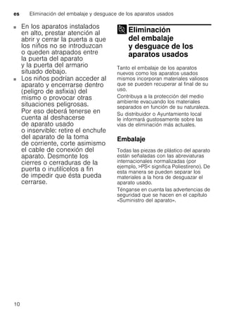 es Eliminación del embalaje y desguace de los aparatos usados
10
En los aparatos instalados
en alto, prestar atención al
abrir y cerrar la puerta a que
los niños no se introduzcan
o queden atrapados entre
la puerta del aparato
y la puerta del armario
situado debajo.
Los niños podrían acceder al
aparato y encerrarse dentro
(peligro de asfixia) del
mismo o provocar otras
situaciones peligrosas.
Por eso deberá tenerse en
cuenta al deshacerse
de aparato usado
o inservible: retire el enchufe
del aparato de la toma
de corriente, corte asimismo
el cable de conexión del
aparato. Desmonte los
cierres o cerraduras de la
puerta o inutilícelos a fin
de impedir que ésta pueda
cerrarse.
Eliminación
del embalaje
y desguace de los
aparatos usados
Eliminación delembalaje ydesguace delos aparatos usados
Tanto el embalaje de los aparatos
nuevos como los aparatos usados
mismos incorporan materiales valiosos
que se pueden recuperar al final de su
uso.
Contribuya a la protección del medio
ambiente evacuando los materiales
separados en función de su naturaleza.
Su distribuidor o Ayuntamiento local
le informará gustosamente sobre las
vías de eliminación más actuales.
Embalaje
Todas las piezas de plástico del aparato
están señaladas con las abreviaturas
internacionales normalizadas (por
ejemplo, >PS< significa Poliestireno). De
esta manera se pueden separar los
materiales a la hora de desguazar el
aparato usado.
Ténganse en cuenta las advertencias de
seguridad que se hacen en el capítulo
«Suministro del aparato».
 