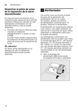 es Abrillantador
14
Desactivar el piloto de aviso
de la reposición de la sal/el
descalcificadorDesactivarelpilotodeavisoeldescalcificador
En caso de que la iluminación de la
indicación para reposición de la sal h
resultara molesta (por ejemplo al usar
detergentes combinados con sal
descalcificadora), ésta se puede
desactivar.
Proceder del mismo modo que para
«Ajustar la instalación
descalcificadora» y ajustar el valor
a : .
De este modo quedan desactivados
la instalación de descalcificación y el
piloto de aviso para la reposición de
la sal.
m ¡Atención!
No llenar jamás detergentes en el
depósito de sal! La instalación
descalcificadora puede quedar
destruida.
Abrillantador
Abrillantador
Tan pronto como se ilumine el piloto
de aviso de la reposición del
abrillantador ` en el cuadro
de mandos, queda una reserva
de abrillantador suficiente para 1-2
lavados. Reponer el abrillantador.
El abrillantador se necesita para obtener
unos vasos y una vajilla radiantes, sin
velo de cal ni manchas de agua. Utilice
sólamente un detergente suave para
la lavajilla doméstica.
Los detergentes combinados con
abrillantador sólo se pueden usar hasta
un dureza del agua de 21° dH (dureza
alemana), 37° fH (dureza francesa), ó
26° Clarke, 3,7 mmol/l. En las zonas
con una dureza del agua superior a los
21° dH (dureza alemana), también es
imprescindible el uso del abrillantador
separado.
1. Abrir el depósito del
abrillantador 1b presionando
la lengüeta de la tapa y alzándola.
 