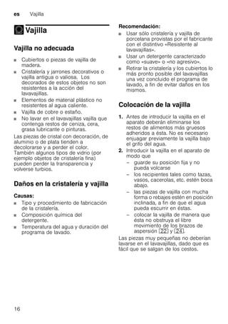 es Vajilla
16
Vajilla
Vajilla
Vajilla no adecuada
Cubiertos o piezas de vajilla de
madera.
Cristalería y jarrones decorativos o
vajilla antigua o valiosa. Los
decorados de estos objetos no son
resistentes a la acción del
lavavajillas.
Elementos de material plástico no
resistentes al agua caliente.
Vajilla de cobre o estaño.
No lavar en el lavavajillas vajilla que
contenga restos de ceniza, cera,
grasa lubricante o pinturas.
Las piezas de cristal con decoración, de
aluminio o de plata tienden a
decolorarse y a perder el color.
También algunos tipos de vidrio (por
ejemplo objetos de cristalería fina)
pueden perder la transparencia y
volverse turbios.
Daños en la cristalería y vajilla
Causas:
Tipo y procedimiento de fabricación
de la cristalería.
Composición química del
detergente.
Temperatura del agua y duración del
programa de lavado.
Recomendación:
Usar sólo cristalería y vajilla de
porcelana provistas por el fabricante
con el distintivo «Resistente al
lavavajillas».
Usar un detergente caracterizado
como «suave» o «no agresivo».
Retirar la cristalería y los cubiertos lo
más pronto posible del lavavajillas
una vez concluido el programa de
lavado, a fin de evitar daños en los
mismos.
Colocación de la vajilla
1. Antes de introducir la vajilla en el
aparato deberán eliminarse los
restos de alimentos más gruesos
adheridos a ésta. No es necesario
enjuagar previamente la vajilla bajo
el grifo del agua.
2. Introducir la vajilla en el aparato de
modo que
– guarde su posición fija y no
pueda volcarse
– los recipientes tales como tazas,
vasos, cacerolas, etc. estén boca
abajo.
– las piezas de vajilla con mucha
forma o rebajes estén en posición
inclinada, a fin de que el agua
pueda escurrir en éstas.
– colocar la vajilla de manera que
ésta no obstruya el libre
movimiento de los brazos de
aspersión 12 y 1B.
Las piezas muy pequeñas no deberían
lavarse en el lavavajillas, dado que es
fácil que se salgan de los cestos.
 