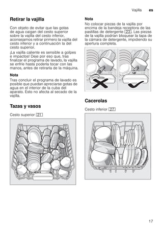 Vajilla es
17
Retirar la vajilla
Con objeto de evitar que las gotas
de agua caigan del cesto superior
sobre la vajilla del cesto inferior,
aconsejamos retirar primero la vajilla del
cesto inferior y a continuación la del
cesto superior.
¡La vajilla caliente es sensible a golpes
e impactos! Deje por eso que, tras
finalizar el programa de lavado, la vajilla
se enfríe hasta poderla tocar con las
manos, antes de retirarla de la máquina.
Nota
Tras concluir el programa de lavado es
posible que puedan apreciarse gotas de
agua en el interior de la cuba del
aparato. Esto no afecta al secado de la
vajilla.
Tazas y vasos
Cesto superior 1*
Nota
No colocar piezas de la vajilla por
encima de la bandeja receptora de las
pastillas de detergente 1:. Las piezas
de la vajilla podrían bloquear la tapa de
la cámara de detergente, impidiendo su
apertura completa.
Cacerolas
Cesto inferior 1Z
 