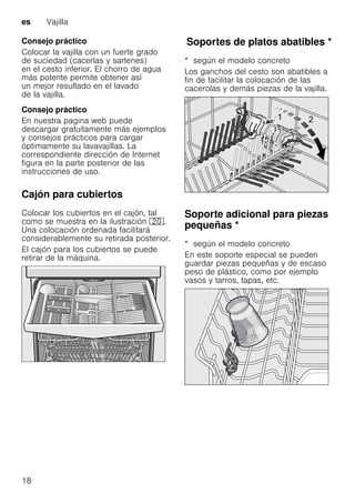 es Vajilla
18
Consejo práctico
Colocar la vajilla con un fuerte grado
de suciedad (cacerlas y sartenes)
en el cesto inferior. El chorro de agua
más potente permite obtener así
un mejor resultado en el lavado
de la vajilla.
Consejo práctico
En nuestra pagina web puede
descargar gratuitamente más ejemplos
y consejos prácticos para cargar
óptimamente su lavavajillas. La
correspondiente dirección de Internet
figura en la parte posterior de las
instrucciones de uso.
Cajón para cubiertos
Colocar los cubiertos en el cajón, tal
como se muestra en la ilustración 1".
Una colocación ordenada facilitará
considerablemente su retirada posterior.
El cajón para los cubiertos se puede
retirar de la máquina.
SoportesdeplatosabatiblesSoportes de platos abatibles *
* según el modelo concreto
Los ganchos del cesto son abatibles a
fin de facilitar la colocación de las
cacerolas y demás piezas de la vajilla.
Soporte adicional para piezas
pequeñas *Soporteadicionalparapiezaspequeñas
* según el modelo concreto
En este soporte especial se pueden
guardar piezas pequeñas y de escaso
peso de plástico, como por ejemplo
vasos y tarros, tapas, etc.
 