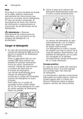 es Detergente
20
Nota
Para lograr un buen resultado de lavado
de la vajilla, deberán observarse
estrictamente las instrucciones que
figuran en el envase de los detergentes.
En caso de dudas o preguntas, le
aconsejamos se dirija a los Centros
de información o asesoramiento al
consumidor de los fabricantes de los
detergentes.
m Advertencia – Observar
estrictamente las instrucciones de
seguridad y uso que figuran en los
envases del detergente y el
abrillantador.
Cargar el detergente
1. En caso de encontrarse cerrada la
cámara del detergente 1j, accionar
primero la palanca de desbloqueo
9" para abrirla.
Poner el detergente sólo en una
cámara 1j seca (colocar las
pastillas en posición transversal,
nunca de canto). Dosificación
correcta: Léanse las instrucciones
y consejos del fabricante en
el envase del detergente.
Las marcas dosificadoras de la
cámara de detergente 1j
contribuyen a cargar las cantidades
exactas del detergente en polvo
o líquido.
Para vajilla con un grado de
suciedad normal, suelen bastar
20 ml–25 ml de detergente. En caso
de utilizar pastillas de detergente,
basta una pastilla.
2. Cerrar la tapa de la cámara del
detergente desplazándola hasta que
el cierre enclave perfectamente.
La cámara del detergente se abre
automáticamente y en el instante
adecuado, según el programa
de lavado seleccionado.
Los detergentes en polvo o líquido
se reparten por todo el interior de la
cuba del aparato, disolviéndose. Las
pastillas de detergente, por su parte,
son recogidas en la bandeja
correspondiente, donde se disuelven
de un modo dosificado.
Consejo práctico
En caso de que la vajilla sólo estuviera
ligeramente sucia, se puede agregar
una cantidad algo más reducida
de detergente.
Los detergentes y agentes conservantes
adecuados los puede adquirir online en
nuestra página web o a través del
Servicio Postventa (véase la página
posterior del libro de instrucciones).
 
