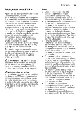 Detergente es
21
Detergentes combinados
Aparte de los detergentes tradicionales
(un componente), existen
en el mercado una serie de detergentes
que combinan diferentes componentes
y funciones. Estos productos contienen
muchas veces, aparte del detergente
propiamente dicho, el abrillantador
y sucedáneos de la sal descalcificadora
(3in1) así, como, según la combinación
concreta (4in1, 5in1 etc.), también
protector de cristal y súperbrillo para las
piezas de acero. Los detergentes
combinados suelen desarrollar sus
funciones sólo hasta un determinado
grado de dureza del agua
(generalmente 21°dH dureza alemana).
Más allá de este grado de dureza hay
que agregar sal y abrillantador.
Tan pronto como se usen detergentes
combinados, el programa de lavado se
ajusta automáticamente, de modo
que siempre se obtiene un óptimo
lavado y secado.
m Advertencia – No colocar piezas
pequeñas en la bandeja de recogida
de las pastillas de detergente 1:,
dado que pueden impedir o dificultar
la disolución uniforme de las pastillas.
m Advertencia – No utilizar
la bandeja de recogida de las pastillas
de detergente 1: como empuñadura
del cesto superior para colocar piezas
de vajilla adicionales una vez iniciado
el ciclo de lavado. La pastilla se podría
encontrar ya en la bandeja semidisuelta
y Vd. podría entrar en contacto con
la misma.
Notas
Unos resultados de limpieza
y secado óptimos se logran
utilizando un detergente solo,
combinado por separado con la sal
descalcificadora y el abrillantador.
A causa del distinto comportamiento
de disolución de las pastillas
de detergente, es posible que
algunos detergentes no desarrollen
toda su potencia limpiadora en los
programas de lavado de corta
duración, quedando restos de éstos
en el interior del aparato. Para estos
programas, el detergente en polvo
es más adecuado.
Para el programa de lavado
«Intensivo» (en algunos modelos)
es suficiente colocar una pastilla
de detergente. En caso de usar un
detergente en polvo, puede verterse
adicionalmente un poco
de detergente sobre la contrapuerta
del aparato.
En caso de utilizar detergentes
combinados e iluminarse los pilotos
de aviso para la reposición de la sal
y el abrillantador, ello no influye en
absoluto en el buen funcionamiento
y desarrollo del programa de lavado
seleccionado.
En caso de utilizar detergentes con
envoltura soluble al agua: Sujetar
la envoltura sólo con las manos
secas y llenar el detergente sólo en
una cámara totalmente seca, de lo
contrario el detergente puede
quedar apelmazado.
En caso de cambiar de un
detergente combinado a uno solo,
deberá prestarse atención a ajustar
los valores correctos en
la instalación de descalcificación
y de dosificación del abrillantador.
 