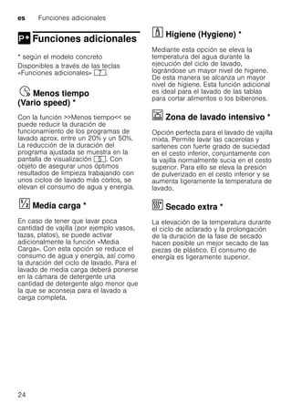 es Funciones adicionales
24
Funciones adicionales
Funciones adicionales
* según el modelo concreto
Disponibles a través de las teclas
«Funciones adicionales» X.
Menostiempo(Variospeed)Ÿ Menos tiempo
(Vario speed) *
Con la función >>Menos tiempo<< se
puede reducir la duración de
funcionamiento de los programas de
lavado aprox. entre un 20% y un 50%.
La reducción de la duración del
programa ajustada se muestra en la
pantalla de visualización H. Con
objeto de asegurar unos óptimos
resultados de limpieza trabajando con
unos ciclos de lavado más cortos, se
elevan el consumo de agua y energía.
Mediacarga§ Media carga *
En caso de tener que lavar poca
cantidad de vajilla (por ejemplo vasos,
tazas, platos), se puede activar
adicionalmente la función «Media
Carga». Con esta opción se reduce el
consumo de agua y energía, así como
la duración del ciclo de lavado. Para el
lavado de media carga deberá ponerse
en la cámara de detergente una
cantidad de detergente algo menor que
la que se aconseja para el lavado a
carga completa.
· Higiene (Hygiene) *Higiene(Hygiene)
Mediante esta opción se eleva la
temperatura del agua durante la
ejecución del ciclo de lavado,
lográndose un mayor nivel de higiene.
De esta manera se alcanza un mayor
nivel de higiene. Esta función adicional
es ideal para el lavado de las tablas
para cortar alimentos o los biberones.
Ï Zona de lavado intensivo *Zonadelavadointensivo
Opción perfecta para el lavado de vajilla
mixta. Permite lavar las cacerolas y
sartenes con fuerte grado de suciedad
en el cesto inferior, conjuntamente con
la vajilla normalmente sucia en el cesto
superior. Para ello se eleva la presión
de pulverizado en el cesto inferior y se
aumenta ligeramente la temperatura de
lavado.
¿ Secado extra *Secadoextra
La elevación de la temperatura durante
el ciclo de aclarado y la prolongación
de la duración de la fase de secado
hacen posible un mejor secado de las
piezas de plástico. El consumo de
energía es ligeramente superior.
 
