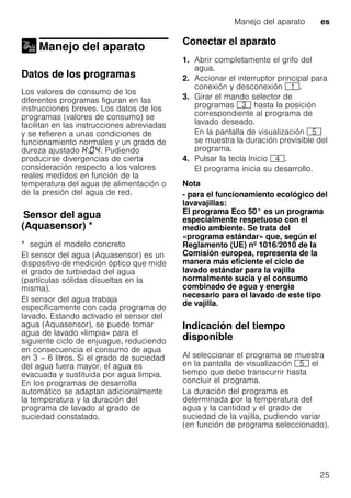 Manejo del aparato es
25
Manejo del aparato
Manejo del aparato
Datos de los programas
Los valores de consumo de los
diferentes programas figuran en las
instrucciones breves. Los datos de los
programas (valores de consumo) se
facilitan en las instrucciones abreviadas
y se refieren a unas condiciones de
funcionamiento normales y un grado de
dureza ajustado : . Pudiendo
producirse divergencias de cierta
consideración respecto a los valores
reales medidos en función de la
temperatura del agua de alimentación o
de la presión del agua de red.
Sensordelagua(Aquasensor)Sensor del agua
(Aquasensor) *
* según el modelo concreto
El sensor del agua (Aquasensor) es un
dispositivo de medición óptico que mide
el grado de turbiedad del agua
(partículas sólidas disueltas en la
misma).
El sensor del agua trabaja
específicamente con cada programa de
lavado. Estando activado el sensor del
agua (Aquasensor), se puede tomar
agua de lavado «limpia» para el
siguiente ciclo de enjuague, reduciendo
en consecuencia el consumo de agua
en 3 – 6 litros. Si el grado de suciedad
del agua fuera mayor, el agua es
evacuada y sustituida por agua limpia.
En los programas de desarrolla
automático se adaptan adicionalmente
la temperatura y la duración del
programa de lavado al grado de
suciedad constatado.
Conectar el aparato
1. Abrir completamente el grifo del
agua.
2. Accionar el interruptor principal para
conexión y desconexión (.
3. Girar el mando selector de
programas 8 hasta la posición
correspondiente al programa de
lavado deseado.
En la pantalla de visualización H
se muestra la duración previsible del
programa.
4. Pulsar la tecla Inicio @.
El programa inicia su desarrollo.
Nota
- para el funcionamiento ecológico del
lavavajillas:
El programa Eco 50° es un programa
especialmente respetuoso con el
medio ambiente. Se trata del
«programa estándar» que, según el
Reglamento (UE) nº 1016/2010 de la
Comisión europea, representa de la
manera más eficiente el ciclo de
lavado estándar para la vajilla
normalmente sucia y el consumo
combinado de agua y energía
necesario para el lavado de este tipo
de vajilla.
Indicación del tiempo
disponible
Al seleccionar el programa se muestra
en la pantalla de visualización H el
tiempo que debe transcurrir hasta
concluir el programa.
La duración del programa es
determinada por la temperatura del
agua y la cantidad y el grado de
suciedad de la vajilla, pudiendo variar
(en función de programa seleccionado).
 