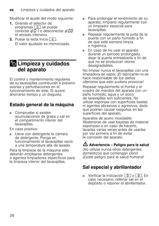 es Limpieza y cuidados del aparato
28
Modificar el ajuste del modo siguiente:
1. Girando el selector de
programas 8 se puede
conectar : o desconectar :
el secado intensivo.
2. Pulsar la tecla Inicio @.
El valor ajustado es memorizado.
Limpieza y cuidados
del aparatoLimpieza ycuidados delaparato
El control y mantenimiento regulares
de su lavavajillas contribuirán a prevenir
averías y perturbaciones en el
funcionamiento de éste. Si quiere
ahorrarse tiempo y un disgusto.
Estado general de la máquina
Compruebe si existen
acumulaciones de grasa y cal en
el compartimento interior del
lavavajillas.
En caso positivo:
Llene con detergente la cámara
de detergente. Ponga en
funcionamiento el lavavajillas vacío
a una temperatura alta de lavado.
Para la limpieza de la máquina sólo
deberán emplearse detergentes
o agentes limpiadores específicos para
la limpieza interior del lavavajillas.
Para prolongar el rendimiento de su
aparato, limpiarlo regularmente con
un limpiador especial para
lavavajillas.
Repasar regularmente la junta de la
puerta con un paño húmedo a fin
de que esté siempre limpia
e higiénica.
En caso de no usar el aparato
durante un período prolongado,
dejar la puerta entreabierta a fin de
que no se produzcan olores
desagradables.
No limpiar nunca el lavavajillas con una
limpiadora de vapor. ¡El fabricante no se
hace responsable de los daños
ulteriores que esto pudiera provocar!
Repasar regularmente el frontal y el
cuadro de mandos del aparato con un
paño húmedo; agua y un poco
de lavavajillas son suficientes. No
utilizar esponjas con superficies bastas
ni agentes abrasivos o agresivos, dado
que podrían causar rasguños en las
superficies del aparato.
Aparatos de acero inoxidable:
Abstenerse de usar bayetas de material
esponjoso o en caso de hacerlo,
lavarlas varias veces antes de usarlas
por vez primera a fin de evitar
la corrosión del aparato.
m Advertencia – Peligro para la salud
¡No utilizar nunca otros detergentes
domésticos que contengan cloro!
¡Existe peligro para la salud humana!
Sal especial y abrillantador
Verificar la indicación h o `. En
caso necesario, rellenar sal en el
depósito o reponer el abrillantador.
 