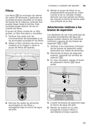 Limpieza y cuidados del aparato es
29
Filtros
Los filtros 1R se encargan de retener
los restos de alimentos y partículas de
suciedad gruesas disueltas en el agua
de lavado de la máquina, evitando que
puedan llegar hasta la bomba. Esta
suciedad puede obstruir de vez en
cuando los filtros.
El grupo de filtros consta de un filtro
grueso, un filtro fino plano y microfiltro.
1. Verificar tras cada ciclo de
funcionamiento del lavavajillas si se
ha acumulado suciedad en los filtros.
2. Aflojar el filtro cilíndrico tal como se
muestra en la imagen y retirar el
grupo de filtros del aparato.
3. Eliminar los restos de alimentos
acumulados en los filtros y
enjuagarlos bajo el chorro de agua
del grifo.
4. Montar el grupo de filtros en su
emplazamiento actuando en orden
inverso al de su retirada. Prestar
atención que tras apretar los filtros,
las marcas en forma de flecha estén
una enfrente de la otra.
Advertencias relativas a los
brazos de aspersión
Los depósitos de cal o las partículas de
suciedad procedentes del agua de
lavado pueden obstruir los inyectores
(orificios) y apoyos de los brazos de
aspersión 12 y 1B.
1. Verificar si los inyectores (orificios)
de los brazos de aspersión están
obstruidos por restos de alimentos.
2. Desmontar el brazo de aspersión
superior, retirando los tornillos de
sujeción 12.
3. En caso necesario, extraer el brazo
de aspersión inferior 1B hacia
arriba.
4. Limpiar los brazos de aspersión bajo
el chorro de agua del grifo.
5. Montar los brazos en su sitio,
encajando el brazo inferior y
atornillando el brazo superior.
 